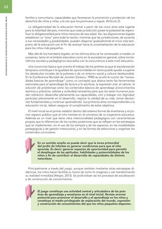 12 
autoevaluacion de la calidad educativa en escuelas de nivel inicial 
familiar y comunitario, capacidades que favorezcan la promoción y protección de los 
derechos de niños y niñas, a la vez que los promueve y regula. (Artículo 2). 
La obligatoriedad de la educación formal a partir de los cinco años está vigente 
para la totalidad del país, mientras que cada jurisdicción posee la potestad de especi-ficar 
la obligatoriedad para niños menores de esa edad. Así, las disposiciones legales 
establecen un “piso” para toda la nación, mientras que las jurisdicciones, de acuerdo 
a sus necesidades y posibilidades, pueden disponer gradualmente el inicio más tem-prano 
de la educación con el fin de avanzar hacia la universalización de la educación 
para los niños más pequeños. 
Más allá de los mandatos legales, en los últimos años se ha comenzado a instalar un 
consenso, tanto en el ámbito educativo como en la sociedad en general, sobre los be-neficios 
sociales y pedagógicos asociados con la concurrencia a este nivel educativo. 
Una convicción básica que orienta el trabajo de los jardines es que la escolarización 
temprana contribuye a la igualdad de oportunidades en tanto puede ayudar a superar 
los obstáculos iniciales de la pobreza o de un entorno social y cultural desfavorable. 
En la Conferencia Mundial de Jomtien (Unesco, 1990) se acuñó la noción de “necesi-dades 
básicas de aprendizaje” como un concepto que abarca tanto las herramientas 
esenciales para el aprendizaje (la lectura y la escritura, la expresión oral, el cálculo, la 
solución de problemas) como los contenidos básicos de aprendizaje (conocimientos 
teóricos y prácticos, valores y actitudes) necesarios para que los seres humanos pue-dan 
sobrevivir, desarrollar plenamente sus capacidades, vivir y trabajar con dignidad, 
participar plenamente en el desarrollo, mejorar la calidad de su vida, tomar decisio-nes 
fundamentales y continuar aprendiendo. Los primeros años correspondientes a la 
educación inicial, deben asegurar el cumplimiento de estos objetivos. 
El nivel inicial es el primer eslabón dentro del sistema formal de enseñanza y el pri-mer 
espacio público que el niño transita en el comienzo de su trayectoria educativa. 
Además es un nivel que tiene clara intencionalidad pedagógica con características 
propias que lo diferencian de los niveles posteriores que se reflejan en las estrategias 
que se implementan, en el uso de los tiempos y de los espacios, en las modalidades 
pedagógicas y de gestión institucional, y en las formas de seleccionar y organizar los 
contenidos curriculares. 
En un sentido amplio se puede decir que la tarea primordial 
del jardín de infantes es generar condiciones para que el niño 
aprenda. Es decir: generar espacios de oportunidad para permitir 
el despliegue de las aptitudes, habilidades y potencialidades de los 
niños a fin de contribuir al desarrollo de capacidades de distinta 
naturaleza. 
Principalmente a través del juego, aunque también mediante otras estrategias di-dácticas, 
los niños hacen factible su futuro tal como lo imaginan y van transformando 
su realidad inmediata (Alegre, 2013). Se profundizan así los procesos de socialización 
y de construcción de conocimientos. 
El juego constituye una actividad central y articuladora de las prác-ticas 
de aprendizaje y enseñanza en el nivel inicial. Reviste enorme 
potencial para promover el desarrollo y el aprendizaje en los niños y 
constituye el medio privilegiado de exploración del mundo, expresión 
y construcción de conocimientos del que los niños pequeños disponen. 
 