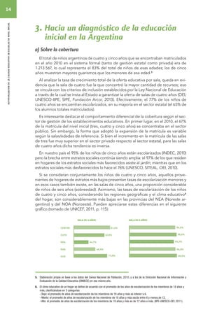 14 
autoevaluacion de la calidad educativa en escuelas de nivel inicial 
3. Hacia un diagnóstico de la educación 
inicial en la Argentina 
a) Sobre la cobertura 
El total de niños argentinos de cuatro y cinco años que se encontraban matriculados 
en el año 2010 en el sistema formal (tanto de gestión estatal como privada) era de 
1.213.567, lo cual representa el 83% del total de niños de esas edades; los de cinco 
años muestran mayores guarismos que los menores de esa edad.5 
Al analizar la tasa de crecimiento total de la oferta educativa por sala, queda en evi-dencia 
que la sala de cuatro fue la que concentró la mayor cantidad de recursos; eso 
se vincula con los criterios de inclusión establecidos por la Ley Nacional de Educación 
a través de la cual se insta al Estado a garantizar la oferta de salas de cuatro años (OEI, 
UNESCO-IIPE, SIPE, Fundación Arcor, 2013). Efectivamente, el 77% de los niños de 
cuatro años se encuentran escolarizados, en su mayoría en el sector estatal (el 65% de 
los alumnos totales matriculados). 
Es interesante destacar el comportamiento diferencial de la cobertura según el sec-tor 
de gestión de los establecimientos educativos. En primer lugar, en el 2010, el 67% 
de la matrícula del nivel inicial (tres, cuatro y cinco años) se concentraba en el sector 
público. Sin embargo, la forma que adoptó la expansión de la matrícula es variable 
según la salas/edades de referencia. Si bien el incremento en la matrícula de las salas 
de tres fue muy superior en el sector privado respecto al sector estatal, para las salas 
de cuatro años dicha tendencia es inversa. 
En nuestro país el 95% de los niños de cinco años están escolarizados (INDEC, 2010) 
pero la brecha entre estratos sociales continúa siendo amplia: el 97% de los que residen 
en hogares de los estratos sociales más favorecidos asiste al jardín; mientras que en los 
estratos sociales más desfavorecidos lo hace el 76% (UNESCO, SITEAL, OEI, 2010). 
Si se consideran conjuntamente los niños de cuatro y cinco años, aquellos prove-nientes 
de hogares de estratos más bajos presentan tasas de escolarización menores y 
en esos casos también existe, en las salas de cinco años, una proporción considerable 
de niños de seis años (sobreedad). Asimismo, las tasas de escolarización de los niños 
de cuatro y cinco años, considerando las regiones geográficas y el clima educativo6 
del hogar, son considerablemente más bajas en las provincias del NEA (Noreste ar-gentino) 
y del NOA (Noroeste). Pueden apreciarse estas diferencias en el siguiente 
gráfico (tomado de UNICEF, 2011, p. 115): 
5. Elaboración propia en base a los datos del Censo Nacional de Población, 2010, y a los de la Dirección Nacional de Información y 
Evaluación de la Calidad Educativa (DINIECE) en ese mismo año. 
6. El clima educativo de un hogar se define de acuerdo con el promedio de los años de escolarización de los miembros de 18 años y 
más, clasificándose en 3 categorías: 
- Bajo: el promedio de años de escolarización de los miembros de 18 años y más es inferior a 6. 
- Medio: el promedio de años de escolarización de los miembros de 18 años y más oscila entre 6 y menos de 12. 
- Alto: el promedio de años de escolarización de los miembros de 18 años y más es de 12 años o más. (IIPE-UNESCO-OEI, 2011). 
 