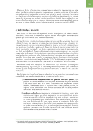 15 
aspectos conceptuales 
El acceso de los niños de áreas rurales al sistema educativo sigue siendo una asig-natura 
pendiente. Algunos estudios muestran que en estos contextos, si bien se ha 
avanzado en términos de cobertura en el nivel primario, queda mucho por hacer tanto 
en relación con el nivel secundario como con el nivel inicial. La educación en contex-tos 
rurales se vincula por un lado con las condiciones de vida de su población y por 
otro con la oferta educativa en cuanto a oportunidades de acceso y calidad, particu-larmente 
en zonas aisladas y/o con baja densidad de población (Itzcovich, 2010). 
b) Sobre los tipos de oferta7 
El cuidado y la educación de la primera infancia en Argentina, en particular hasta 
los cuatro y cinco años, se desarrollan a partir de una amplia gama de modelos de 
gestión que coexisten en todo el territorio nacional. 
Por su identidad e institucionalidad, se observan dos grandes universos. El primero 
está conformado por aquellos servicios dependientes del sistema de educación for-mal, 
y el segundo -comúnmente reconocido como sistema no formal- está constituido 
por las ofertas vinculadas a las áreas de Desarrollo Social de los diferentes niveles (na-cional, 
provincial o municipal) y a la de los espacios comunitarios o de las organizacio-nes 
de la sociedad civil. Estas modalidades institucionales representan una variedad 
muy amplia: jardines de infantes, jardines maternales, escuelas infantiles, extensiones 
horarias, jardines nocturnos, salas de juego, jardines integrales, secciones rurales, ca-sas 
nido, sin nombrar aquí todas las formas dependientes de otros ministerios, orga-nizaciones 
y movimientos sociales (Redondo, 2011). También existe una cantidad de 
servicios mixtos, donde conviven las características formales con las no formales. 
El sistema formal está integrado por instituciones cuya existencia y desempeño 
están legislados y regulados por la autoridad pública competente y los jardines de 
infantes que de él dependen son los que tomará en cuenta el método IACE de auto-evaluación. 
La oferta de nivel inicial en el sistema educativo formal argentino reconoce diversas 
modalidades que pueden caracterizarse en cuatro grandes tipos: 
1) Establecimientos independientes con gestión educativa propia, que 
pueden incluir una oferta de salas del jardín de infantes, del jardín maternal 
o de ambos ciclos. Esta es la oferta característica de los grandes centros 
urbanos, sobre todo los de la región Centro. Estos jardines pueden, en 
algunos casos, contar con salas anexas localizadas en escuelas primarias 
cercanas o de su zona de influencia. 
2) Jardines nucleados, aunque asume variadas denominaciones según la ju-risdicción, 
se trata de una oferta que cuenta con una dirección de gestión 
escolar propia del nivel inicial ubicada en una sede o núcleo y que tiene a 
su cargo varias salas anexas localizadas en diversas escuelas primarias en 
una zona de influencia. En esos casos, aunque la localización de las salas 
esté en un establecimiento de nivel primario, su dependencia pedagógica 
no está a cargo de la dirección o el equipo directivo de ese nivel. Un jardín 
nucleado cuenta con una dirección de gestión de nivel inicial que articula 
distintas salas ubicadas en escuelas primarias. 
7. Los contenidos de este apartado fueron tomados de Batiuk, 2010. Asimismo, fueron consultadas al respecto autoridades del nivel y 
coordinadoras de los equipos técnicos del IACE de las provincias de Tucumán y de Misiones. 
 