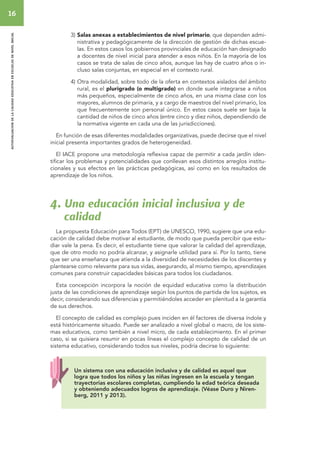 16 
autoevaluacion de la calidad educativa en escuelas de nivel inicial 
3) Salas anexas a establecimientos de nivel primario, que dependen admi-nistrativa 
y pedagógicamente de la dirección de gestión de dichas escue-las. 
En estos casos los gobiernos provinciales de educación han designado 
a docentes de nivel inicial para atender a esos niños. En la mayoría de los 
casos se trata de salas de cinco años, aunque las hay de cuatro años o in-cluso 
salas conjuntas, en especial en el contexto rural. 
4) Otra modalidad, sobre todo de la oferta en contextos aislados del ámbito 
rural, es el plurigrado (o multigrado) en donde suele integrarse a niños 
más pequeños, especialmente de cinco años, en una misma clase con los 
mayores, alumnos de primaria, y a cargo de maestros del nivel primario, los 
que frecuentemente son personal único. En estos casos suele ser baja la 
cantidad de niños de cinco años (entre cinco y diez niños, dependiendo de 
la normativa vigente en cada una de las jurisdicciones). 
En función de esas diferentes modalidades organizativas, puede decirse que el nivel 
inicial presenta importantes grados de heterogeneidad. 
El IACE propone una metodología reflexiva capaz de permitir a cada jardín iden-tificar 
los problemas y potencialidades que conllevan esos distintos arreglos institu-cionales 
y sus efectos en las prácticas pedagógicas, así como en los resultados de 
aprendizaje de los niños. 
4. Una educación inicial inclusiva y de 
calidad 
La propuesta Educación para Todos (EPT) de UNESCO, 1990, sugiere que una edu-cación 
de calidad debe motivar al estudiante, de modo que pueda percibir que estu-diar 
vale la pena. Es decir, el estudiante tiene que valorar la calidad del aprendizaje, 
que de otro modo no podría alcanzar, y asignarle utilidad para sí. Por lo tanto, tiene 
que ser una enseñanza que atienda a la diversidad de necesidades de los discentes y 
plantearse como relevante para sus vidas, asegurando, al mismo tiempo, aprendizajes 
comunes para construir capacidades básicas para todos los ciudadanos. 
Esta concepción incorpora la noción de equidad educativa como la distribución 
justa de las condiciones de aprendizaje según los puntos de partida de los sujetos, es 
decir, considerando sus diferencias y permitiéndoles acceder en plenitud a la garantía 
de sus derechos. 
El concepto de calidad es complejo pues inciden en él factores de diversa índole y 
está históricamente situado. Puede ser analizado a nivel global o macro, de los siste-mas 
educativos, como también a nivel micro, de cada establecimiento. En el primer 
caso, si se quisiera resumir en pocas líneas el complejo concepto de calidad de un 
sistema educativo, considerando todos sus niveles, podría decirse lo siguiente: 
Un sistema con una educación inclusiva y de calidad es aquel que 
logra que todos los niños y las niñas ingresen en la escuela y tengan 
trayectorias escolares completas, cumpliendo la edad teórica deseada 
y obteniendo adecuados logros de aprendizaje. (Véase Duro y Niren-berg, 
2011 y 2013). 
 