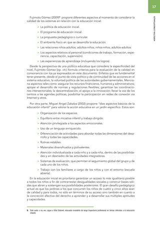 17 
aspectos conceptuales 
Fujimoto Gómez (2009)8 propone diferentes aspectos al momento de considerar la 
calidad de los sistemas en relación con la educación inicial: 
 La política de educación inicial. 
 El programa de educación inicial. 
 La propuesta pedagógica o curricular. 
 El ambiente físico en que se desarrolla la educación. 
 Las relaciones niños-adultos; adultos-niños; niños-niños; adultos-adultos. 
 Los aspectos relativos al personal (condiciones de trabajo, formación, expe-riencia, 
capacitación, supervisión). 
 Las experiencias de aprendizaje (incluyendo los logros). 
Desde la perspectiva de una política educativa que considere la especificidad del 
nivel, Fujimoto Gómez (op. cit.) formula criterios para la evaluación de la calidad en 
consonancia con los ya expresados en este documento. Enfatiza que es fundamental 
tener presente, desde el punto de vista político y de continuidad de las acciones en el 
sistema educativo, la voluntad política de las autoridades gubernamentales. Mencio-na 
aspectos tales como: asegurar los recursos financieros, humanos y administrativos; 
apoyar el desarrollo de normas y regulaciones flexibles; garantizar las coordinacio-nes 
intersectoriales; la descentralización; el apoyo a la innovación; llevar la voz de los 
centros a las agendas políticas; posibilitar la participación en redes de conexión vía 
Internet y otros. 
Por otra parte, Miguel Angel Zabalza (2002) propone “diez aspectos básicos de la 
educación infantil” para valorar la acción educativa en un jardín específico. Estos son: 
 Organización de los espacios. 
 Equilibrio entre iniciativa infantil y trabajo dirigido. 
 Atención privilegiada a los aspectos emocionales. 
 Uso de un lenguaje enriquecido. 
 Diferenciación de actividades para abordar todas las dimensiones del desa-rrollo 
y todas las capacidades. 
 Rutinas estables. 
 Materiales diversificados y polivalentes. 
 Atención individualizada a cada niño y a cada niña, dentro de las posibilida-des 
y sin desmedro de las actividades integradoras. 
 Sistemas de evaluación, que permitan el seguimiento global del grupo y de 
cada uno de los niños. 
 Trabajo con los familiares a cargo de los niños y con el entorno (escuela 
abierta). 
En la educación inicial es prioritario garantizar un acceso lo más igualitario posible 
a todos los niños a fin de contrarrestar desigualdades sociales y construir bases sóli-das 
que abran y sostengan sus posibilidades posteriores. El gran desafío pedagógico 
actual es que los jardines a los que concurren los niños de cuatro y cinco años sean 
de calidad y para todos, no sólo en términos de su acceso sino también en cuanto a 
la concreción efectiva del derecho a aprender y a desarrollar sus múltiples aptitudes 
y capacidades. 
8. Este autor, a su vez, sigue a Vital Didonet, educador brasileño de larga trayectoria profesional en temas referidos a la educación 
infantil. 
 