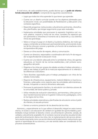 18 
autoevaluacion de la calidad educativa en escuelas de nivel inicial 
A nivel micro, de cada establecimiento, puede decirse que un jardín de infantes 
brinda educación de calidad si comprende las siguientes características: 
 Logra que todos los niños aprendan lo que tienen que aprender. 
 Cuenta con un diseño curricular acorde con los objetivos planteados para 
la educación inicial, con posibilidades de flexibilización y adecuación a los 
contextos específicos. 
 Desarrolla programas institucionales culturalmente pertinentes, diversifica-dos, 
planificados, que tengan seguimiento y que sean evaluados. 
 Implementa actividades que promueven la expresión lingüística oral, mu-sical, 
plástica, corporal y motriz de los niños; considera los aspectos que 
son pertinentes e inherentes al momento de su desarrollo y a sus distintos 
ritmos de aprendizaje. 
 Valora e incluye el juego en el diseño y la práctica didáctica, de modo que 
juego y contenidos se entrecrucen permanentemente, promoviendo el pla-cer 
de los niños por conocer y aprender y la función de la enseñanza como 
enriquecedora del juego. 
 Genera un clima escolar de respeto, afecto y comunicación. 
 Cuenta con directora, responsable o coordinadora del nivel a fin de resguar-dar 
la especificidad de la educación inicial. 
 Cuenta con una relación adecuada entre la cantidad de niños y de agentes 
educativos, en función de las normas establecidas y del contexto socio-geográfico 
del jardín. 
 Organiza a los niños por grupos de edades acordes al trabajo educativo, y 
adecua ese trabajo al perfil de la matrícula especialmente en lo referido a 
las diferencias rural/urbano. 
 Tiene docentes capacitados para el trabajo pedagógico con niños de las 
edades involucradas. 
 Dispone de infraestructura, equipamiento, material didáctico e insumos su-ficientes 
y adecuados como soporte para las actividades administrativas y 
de sala, incluyendo un servicio alimentario adecuado. 
 Promueve la participación familiar y la articulación con distintos actores de 
la comunidad, del sector público y privado. 
 Utiliza métodos de evaluación sistemáticos, permanentes y útiles para pro-ducir 
transformaciones tanto en la gestión institucional y pedagógica, como 
en los logros de los niños. 
 Realiza actividades sistemáticas y planificadas de articulación entre el jardín 
de infantes y la escuela primaria. 
 Genera un entorno protector de los derechos de los niños. 
Asimismo, y especialmente en lo que refiere al desarrollo integral en estos tramos 
etarios, el acceso a una educación de calidad con igualdad de oportunidades y posi-bilidades 
incluye también el derecho a tener una alimentación suficiente, variada, de 
calidad y culturalmente aceptable. En el contexto nacional actual las escuelas brindan 
parte de la alimentación diaria a los niños. Así, la implementación del servicio alimen-tario 
resulta importante como una acción directa de fortalecimiento institucional y que 
aporta al aprendizaje de sus alumnos, y en ese sentido debe ser considerado en los 
procesos autoevaluativos. 
 
