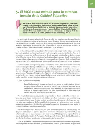19 
aspectos conceptuales 
5. El IACE como método para la autoeva-luación 
de la Calidad Educativa 
En el IACE, la autoevaluación es una actividad programada y sistemá-tica 
de reflexión acerca de la propia acción desarrollada, sobre la base 
de información confiable, con la finalidad de emitir juicios valorativos 
fundamentados, consensuados y comunicables. Esta actividad debe 
ser efectiva para recomendar acciones orientadas a la mejora de la ca-lidad 
educativa en el jardín. (Adaptado de Nirenberg, 2013). 
La actividad de autoevaluación la llevan a cabo los propios miembros del jardín: 
directivos, docentes, niños y familiares a cargo de estos últimos y está abierta a la 
participación de todos los miembros de la comunidad educativa (personal no docente 
y demás agentes de la comunidad). En tal sentido, es posible afirmar que se trata de 
una herramienta de autoevaluación democrática y participativa. 
La evaluación que sólo se queda en el enjuiciamiento, en particular si éste no resulta 
del todo positivo, suele convertirse en frustración y tornarse inmovilizador. Pero si el 
propósito es aprender en forma conjunta desde la propia práctica (tanto de los errores 
o las falencias como de los aciertos o las fortalezas) para extraer de allí conocimiento 
compartido y útil para mejorar la acción, entonces la significación de la evaluación es 
evidente para el fortalecimiento de todos aquellos que se involucran en sus procesos. 
En función de la concepción que aquí se sustenta acerca de la evaluación, como una 
instancia de aprendizaje para todos los que participan de ella, el método socrático re-sulta 
el más indicado para su aplicación. Este método consiste en plantear interrogan-tes 
correctos y procurar respuestas adecuadas mediante razonamientos, fundamentos 
y evidencias. Así, es posible aprender algo más sobre la estructura y el funcionamien-to 
del jardín con vistas a mejorar su calidad y generar un entorno protector para que 
todos los niños tengan oportunidades de educarse. 
Como expresa Zabalza (2000), 
La calidad educativa no es una situación en la que se está instalado sino un 
compromiso en el que se avanza. La cuestión no es tanto si somos o no de 
calidad sino si estamos mejorando o no, es decir, si estamos comprometi-dos 
con la elevación progresiva del nivel de calidad de la educación que 
llevamos a cabo en nuestro centro escolar. 
Por ello, toda tarea evaluativa debe ser pensada, ya desde su diseño, como un pro-ceso 
de aprendizaje institucional orientado a producir mejoras en las condiciones y 
prácticas institucionales. En este sentido la autoevaluación es una estrategia que asu-me 
valor para cada uno de los establecimientos que lo implementen, pero también 
es valiosa para quienes deciden las políticas y los sistemas de evaluación que aplica el 
propio Estado en sus diferentes niveles. 
De ahí la importancia de los vínculos y las armonizaciones que las escuelas y los 
órganos rectores de la política educativa provincial establezcan a partir del flujo de 
información que la autoevaluación (en este caso, el IACE) genera, especialmente a 
través de la elaboración de Planes de Acción para la Mejora de la Calidad Educativa, 
producto directo de la actividad autoevaluativa de las escuelas. 
El IACE no ha sido concebido con el propósito de instaurar dinámicas que promue-van 
competencia entre escuelas o estándares de calidad que culminen en procesos 
 
