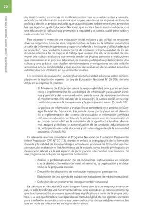 20 
autoevaluacion de la calidad educativa en escuelas de nivel inicial 
de discriminación o rankings de establecimientos. Los aprovechamientos y usos de-mocráticos 
de información sustantiva que surgen, sea desde los órganos rectores de 
política o desde las propias escuelas que se autoevalúan, deben tener como principios 
los que rigen la Ley de Educación Nacional, que aspira a hacer efectivo el derecho a 
una educación de calidad que promueva la equidad y la justicia social para todos y 
cada uno de los niños. 
Para alcanzar la meta de una educación inicial inclusiva y de calidad se requieren 
diversos recorridos. Uno de ellos, imprescindible, se basa en la reflexión sistemática 
a partir de información pertinente y oportuna referida a los logros y dificultades que 
se presentan, para posibilitar la mejor forma de intervenir sobre la realidad de los jar-dines 
de infantes a fin de mejorar el trabajo que realizan. De allí, la necesidad de pro-mover 
una cultura evaluativa que emerja desde las propias personas e instituciones 
que intervienen en el proceso educativo, de manera participativa y democrática. Una 
cultura y una práctica que puedan retroalimentarse y enriquecerse en una relación 
armoniosa con las modalidades y mecanismos de evaluación de la calidad educativa 
establecidos por el Estado en sus diferentes niveles. 
Los procesos de evaluación y autoevaluación de la calidad educativa están contem-plados 
en la legislación vigente. La Ley de Educación Nacional Nº 26.206, del año 
2006, en su capítulo III, plantea: 
El Ministerio de Educación tendrá la responsabilidad principal en el desa-rrollo 
e implementación de una política de información y evaluación conti-nua 
y periódica del sistema educativo para la toma de decisiones tendiente 
al mejoramiento de la calidad de la educación, la justicia social, en la asig-nación 
de recursos, la transparencia y la participación social. (Artículo 94). 
La política de información y evaluación se concertará en el ámbito del Con-sejo 
Federal de Educación. Las jurisdicciones participarán en el desarro-llo 
e implementación del sistema de evaluación e información periódica 
del sistema educativo, verificando la concordancia con las necesidades de 
su propia comunidad en la búsqueda de la igualdad educativa. Asimis-mo, 
apoyará y facilitará la autoevaluación de las unidades educativas con 
la participación de los/as docentes y otros/as integrantes de la comunidad 
educativa. (Artículo 96). 
Es relevante además considerar el Programa Nacional de Formación Permanente 
(véase Resolución CFE Nº 201/13), donde se enlaza la jerarquización de la formación 
docente y la calidad de los aprendizajes, articulando procesos de formación con me-canismos 
de evaluación y fortalecimiento de la escuela como ámbito privilegiado de 
desempeño laboral y a la vez espacio de participación, intercambio y pertenencia. En 
ese programa se incluyen los siguientes contenidos: 
 Análisis y problematización de los indicadores institucionales en relación 
con la identidad formativa del nivel, el territorio, la organización y el desa-rrollo 
de la propuesta escolar. 
 Desarrollo del dispositivo de evaluación institucional participativa. 
 Elaboración de una agenda de trabajo con indicadores de mejora institucional. 
 Definición de un instrumento de seguimiento institucional. 
Es claro que el método IACE contribuye en forma directa con ese programa nacio-nal, 
no sólo brindando una herramienta idónea, sino además en el reconocimiento de 
que la autoevaluación promueve aprendizajes significativos a partir de la propia prác-tica, 
a la vez que fortalece las capacidades metodológicas de los agentes escolares 
para la reflexión sistemática sobre sus desempeños y los de sus establecimientos, los 
que sin duda se reflejarán en los logros de los niños. 
 