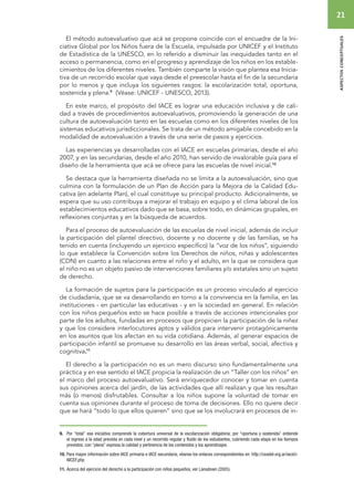 21 
aspectos conceptuales 
El método autoevaluativo que acá se propone coincide con el encuadre de la Ini-ciativa 
Global por los Niños fuera de la Escuela, impulsada por UNICEF y el Instituto 
de Estadística de la UNESCO, en lo referido a disminuir las inequidades tanto en el 
acceso o permanencia, como en el progreso y aprendizaje de los niños en los estable-cimientos 
de los diferentes niveles. También comparte la visión que plantea esa Inicia-tiva 
de un recorrido escolar que vaya desde el preescolar hasta el fin de la secundaria 
por lo menos y que incluya los siguientes rasgos: la escolarización total, oportuna, 
sostenida y plena.9 (Véase: UNICEF - UNESCO, 2013). 
En este marco, el propósito del IACE es lograr una educación inclusiva y de cali-dad 
a través de procedimientos autoevaluativos, promoviendo la generación de una 
cultura de autoevaluación tanto en las escuelas como en los diferentes niveles de los 
sistemas educativos jurisdiccionales. Se trata de un método amigable concebido en la 
modalidad de autoevaluación a través de una serie de pasos y ejercicios. 
Las experiencias ya desarrolladas con el IACE en escuelas primarias, desde el año 
2007, y en las secundarias, desde el año 2010, han servido de invalorable guía para el 
diseño de la herramienta que acá se ofrece para las escuelas de nivel inicial.10 
Se destaca que la herramienta diseñada no se limita a la autoevaluación, sino que 
culmina con la formulación de un Plan de Acción para la Mejora de la Calidad Edu-cativa 
(en adelante Plan), el cual constituye su principal producto. Adicionalmente, se 
espera que su uso contribuya a mejorar el trabajo en equipo y el clima laboral de los 
establecimientos educativos dado que se basa, sobre todo, en dinámicas grupales, en 
reflexiones conjuntas y en la búsqueda de acuerdos. 
Para el proceso de autoevaluación de las escuelas de nivel inicial, además de incluir 
la participación del plantel directivo, docente y no docente y de las familias, se ha 
tenido en cuenta (incluyendo un ejercicio específico) la “voz de los niños”, siguiendo 
lo que establece la Convención sobre los Derechos de niños, niñas y adolescentes 
(CDN) en cuanto a las relaciones entre el niño y el adulto, en la que se considera que 
el niño no es un objeto pasivo de intervenciones familiares y/o estatales sino un sujeto 
de derecho. 
La formación de sujetos para la participación es un proceso vinculado al ejercicio 
de ciudadanía, que se va desarrollando en torno a la convivencia en la familia, en las 
instituciones - en particular las educativas - y en la sociedad en general. En relación 
con los niños pequeños esto se hace posible a través de acciones intencionales por 
parte de los adultos, fundadas en procesos que propicien la participación de la niñez 
y que los considere interlocutores aptos y válidos para intervenir protagónicamente 
en los asuntos que los afectan en su vida cotidiana. Además, al generar espacios de 
participación infantil se promueve su desarrollo en las áreas verbal, social, afectiva y 
cognitiva.11 
El derecho a la participación no es un mero discurso sino fundamentalmente una 
práctica y en ese sentido el IACE propicia la realización de un “Taller con los niños” en 
el marco del proceso autoevaluativo. Será enriquecedor conocer y tomar en cuenta 
sus opiniones acerca del jardín, de las actividades que allí realizan y que les resultan 
más (o menos) disfrutables. Consultar a los niños supone la voluntad de tomar en 
cuenta sus opiniones durante el proceso de toma de decisiones. Ello no quiere decir 
que se hará “todo lo que ellos quieren” sino que se los involucrará en procesos de in- 
9. Por “total” esa iniciativa comprende la cobertura universal de la escolarización obligatoria; por “oportuna y sostenida” entiende 
el ingreso a la edad prevista en cada nivel y un recorrido regular y fluido de los estudiantes, cubriendo cada etapa en los tiempos 
previstos; con “plena” expresa la calidad y pertinencia de los contenidos y los aprendizajes. 
10. Para mayor información sobre IACE primaria e IACE secundaria, véanse los enlaces correspondientes en: http://ceadel.org.ar/iaceU-NICEF. 
php 
11. Acerca del ejercicio del derecho a la participación con niños pequeños, ver Lansdown (2005). 
 