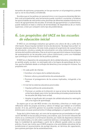 22 
autoevaluacion de la calidad educativa en escuelas de nivel inicial 
tercambio de opiniones y propuestas, en los que asuman un rol protagónico y sientan 
que su voz es escuchada y considerada. 
Se aclara que en los jardines con personal único o con muy pocos docentes (del ám-bito 
rural principalmente), esta herramienta puede contribuir a aumentar y fortalecer 
las oportunidades de intercambio entre docentes de diferentes establecimientos en el 
marco de agrupamientos de escuelas. El armado de agrupamientos o nucleamientos, 
puede realizarse en base a criterios de territorialidad, de dependencia de un mismo 
supervisor, o bien por compartir cierto tipo de problemáticas. 
6. Los propósitos del IACE en las escuelas 
de educación inicial 
El IACE es una estrategia evaluativa que genera una cultura de ida y vuelta de la 
información. Busca impulsar también la toma de decisiones “de abajo hacia arriba” en 
el propio sistema educativo. De este modo, propicia el surgimiento de nuevas formas 
de articulación, vínculos y canales de comunicación con otras instituciones y órganos 
rectores de la política educativa. Ése es el camino que permitirá instaurar los procesos 
de autoevaluación en las escuelas como cultura institucional y como una modalidad 
que contribuya a la formulación de las políticas públicas. 
El IACE es un dispositivo de autoevaluación de la calidad educativa, entendida ésta 
en sentido amplio, es decir, no restringido sólo a los logros de aprendizaje de los ni-ños, 
que fue diseñado desde un enfoque de derechos y una concepción inclusiva. Sus 
propósitos son: 
 En cada jardín de infantes: 
• Contribuir a la mejora de la calidad educativa. 
• Generar cultura y procedimientos de autoevaluación. 
• Promover el protagonismo de los actores implicados, incluyendo a los 
niños. 
 A nivel de los sistemas educativos provinciales: 
• Impulsar políticas de autoevaluación. 
• Promover un cambio en la dirección en que se toman las decisiones (de 
arriba hacia abajo), para incluir las demandas priorizadas provenientes de 
las escuelas (de abajo hacia arriba). 
• Ampliar el significado del concepto de calidad educativa (no restringirlo 
sólo a los logros de aprendizaje). 
Se espera que el uso del IACE brinde a los docentes y directivos un medio para 
reflexionar sobre las propias acciones y valorar el trabajo que realizan en el ámbito 
escolar. A la vez, permitirá generar los acuerdos necesarios entre ellos y con otros 
ámbitos para encauzar positivamente el trabajo pedagógico y la gestión del jardín. 
Surge de lo dicho hasta aquí, así como de las experiencias ya transitadas en la apli-cación 
del IACE en las escuelas primarias y secundarias, que una función relevante del 
mismo es su contribución a la formación docente, por medio de dispositivos distintos 
de los tradicionales y no sólo sobre cuestiones teóricas o conceptuales, sino además 
bajo la modalidad de aprendizajes a partir de la reflexión guiada sobre su propia 
práctica. Es por ese motivo que el IACE propone a las autoridades educativas de las 
jurisdicciones el reconocimiento de puntaje docente, en términos de capacitación, 
para quienes participen de las autoevaluaciones. 
 