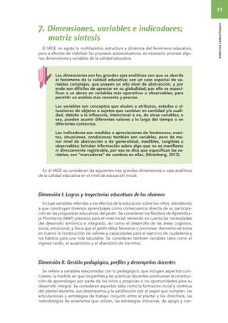 23 
aspectos conceptuales 
7. Dimensiones, variables e indicadores; 
matriz síntesis 
El IACE no agota la multifacética estructura y dinámica del fenómeno educativo, 
pero a efectos de viabilizar los procesos autoevaluativos, es necesario priorizar algu-nas 
dimensiones y variables de la calidad educativa. 
Las dimensiones son los grandes ejes analíticos con que se aborda 
el fenómeno de la calidad educativa; son un caso especial de va-riables 
complejas, que poseen un alto nivel de abstracción, y por 
ende son difíciles de apreciar en su globalidad; por ello se especi-fican 
o se abren en variables más operativas u observables, para 
permitir un análisis más concreto y preciso. 
Las variables son conceptos que aluden a atributos, estados o si-tuaciones 
de objetos o sujetos que cambian en cantidad y/o cuali-dad, 
debido a la influencia, intencional o no, de otras variables; o 
sea, pueden asumir diferentes valores a lo largo del tiempo o en 
diferentes contextos. 
Los indicadores son medidas o apreciaciones de fenómenos, even-tos, 
situaciones, condiciones; también son variables, pero de me-nor 
nivel de abstracción o de generalidad, medibles, tangibles u 
observables; brindan información sobre algo que no es manifiesto 
ni directamente registrable, por eso se dice que especifican las va-riables, 
son “marcadores” de cambios en ellas. (Nirenberg, 2013). 
En el IACE se consideran las siguientes tres grandes dimensiones o ejes analíticos 
de la calidad educativa en el nivel de educación inicial: 
Dimensión I: Logros y trayectorias educativas de los alumnos 
Incluye variables referidas a los efectos de la educación sobre los niños, atendiendo 
a que construyan diversos aprendizajes como consecuencia directa de su participa-ción 
en las propuestas educativas del jardín. Se consideran los Núcleos de Aprendiza-je 
Prioritarios (NAP) previstos para el nivel inicial, teniendo en cuenta las necesidades 
del desarrollo armónico e integrado, así como el desarrollo de las áreas cognitiva, 
social, emocional, y física que el jardín debe favorecer y promover. Asimismo se toma 
en cuenta la construcción de valores y capacidades para el ejercicio de ciudadanía y 
los hábitos para una vida saludable. Se consideran también variables tales como el 
ingreso tardío, el ausentismo y el abandono de los niños. 
Dimensión II: Gestión pedagógica, perfiles y desempeños docentes 
Se refiere a variables relacionadas con lo pedagógico, que incluyen aspectos curri-culares, 
la medida en que los perfiles y las prácticas docentes promueven la construc-ción 
de aprendizajes por parte de los niños y propician o no oportunidades para su 
desarrollo integral. Se consideran aspectos tales como la formación inicial y continua 
del plantel docente, sus desempeños y la satisfacción por el papel que cumplen, las 
articulaciones y estrategias de trabajo conjunto entre el plantel y los directivos, las 
metodologías de enseñanza que utilizan, las estrategias inclusivas, de apoyo y con- 
 