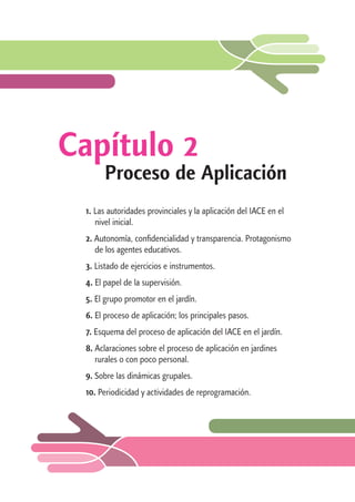 Capítulo 2 
Proceso de Aplicación 
1. Las autoridades provinciales y la aplicación del IACE en el 
nivel inicial. 
2. Autonomía, confidencialidad y transparencia. Protagonismo 
de los agentes educativos. 
3. Listado de ejercicios e instrumentos. 
4. El papel de la supervisión. 
5. El grupo promotor en el jardín. 
6. El proceso de aplicación; los principales pasos. 
7. Esquema del proceso de aplicación del IACE en el jardín. 
8. Aclaraciones sobre el proceso de aplicación en jardines 
rurales o con poco personal. 
9. Sobre las dinámicas grupales. 
10. Periodicidad y actividades de reprogramación. 
 