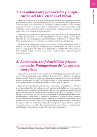 33 
proceso de aplicación 
1. Las autoridades provinciales y la apli-cación 
del IACE en el nivel inicial 
La aplicación del IACE en el nivel inicial implica la manifestación previa del interés 
y compromiso de las autoridades provinciales en la implementación de procesos de 
autoevaluación. Este compromiso se expresa en el otorgamiento de cuatro jornadas 
que, como mínimo, se requieren para la realización de reuniones plenarias en cada 
institución y en el involucramiento de la Dirección de Nivel y su respectivo cuerpo de 
supervisión en el proceso de autoevaluación. 
La designación por parte del gobierno educativo provincial de un referente o res-ponsable 
del IACE para el nivel inicial y la conformación de un equipo técnico que lo 
secunde -cuyo tamaño dependerá de la cantidad de jardines que se incluyan- facili-tarán 
las actividades de monitoreo y acompañamiento de las aplicaciones. 
Es decisión de cada gobierno provincial cuántos y cuáles jardines participan en 
el IACE cada año, aunque es aconsejable que no sean tantos (no más de 50 jardi-nes 
por vez) y que no haya demasiada dispersión geográfica entre ellos, para que 
la movilidad o la distancia entre uno y otro no se constituyan en obstáculo para el 
acompañamiento. 
2. Autonomía, confidencialidad y trans-parencia. 
Protagonismo de los agentes 
educativos 
Los ejercicios que conforman el IACE fueron diseñados para ser aplicados con la 
mayor autonomía y bajo la responsabilidad de los directivos y docentes de cada es-tablecimiento. 
16 Se propone que sean las personas que se desempeñan en el jardín 
quienes se apropien del IACE, se familiaricen con él y le encuentren sus múltiples 
utilidades para mejorar el desempeño y los resultados de su gestión. 
Se recomienda que la aplicación se realice mediante un proceso lo más autónomo 
y confidencial posible, de modo de permitir espontaneidad y libertad en los aportes 
y las discusiones grupales de los planteles. Pero si bien eso es aconsejable para el 
proceso autoevaluativo propiamente dicho (ejercicios 1 a 6), el Plan (ejercicio 7, en 
el que se plasman los resultados más relevantes de la autoevaluación) debe tomar 
estado público y trascender la institución, mediante la realización de acciones de 
difusión a toda la comunidad educativa. Además de razones de transparencia en la 
gestión institucional, el carácter público del Plan también se fundamenta en el hecho 
de que no todos los problemas detectados en el proceso autoevaluativo serán de 
resolución posible en la esfera del propio jardín, sino que en algunos casos se reque-rirá 
el apoyo y la decisión de otros niveles del sistema educativo. 
16. En los casos en que los jardines decidan recurrir a algún apoyo externo para la moderación o coordinación de los talleres, es 
importante que no se disminuya el protagonismo de los agentes educativos de los establecimientos. 
 