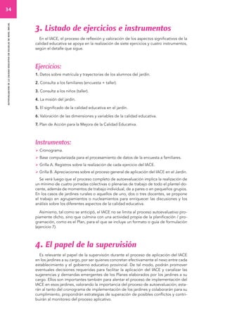 34 
autoevaluacion de la calidad educativa en escuelas de nivel inicial 
3. Listado de ejercicios e instrumentos 
En el IACE, el proceso de reflexión y valoración de los aspectos significativos de la 
calidad educativa se apoya en la realización de siete ejercicios y cuatro instrumentos, 
según el detalle que sigue. 
Ejercicios: 
1. Datos sobre matrícula y trayectorias de los alumnos del jardín. 
2. Consulta a los familiares (encuesta + taller). 
3. Consulta a los niños (taller). 
4. La misión del jardín. 
5. El significado de la calidad educativa en el jardín. 
6. Valoración de las dimensiones y variables de la calidad educativa. 
7. Plan de Acción para la Mejora de la Calidad Educativa. 
Instrumentos: 
 Cronograma. 
 Base computarizada para el procesamiento de datos de la encuesta a familiares. 
 Grilla A. Registros sobre la realización de cada ejercicio del IACE. 
 Grilla B. Apreciaciones sobre el proceso general de aplicación del IACE en el Jardín. 
Se verá luego que el proceso completo de autoevaluación implica la realización de 
un mínimo de cuatro jornadas colectivas o plenarias de trabajo de todo el plantel do-cente, 
además de momentos de trabajo individual, de a pares o en pequeños grupos. 
En los casos de jardines rurales o aquellos de uno, dos o tres docentes, se propone 
el trabajo en agrupamientos o nucleamientos para enriquecer las discusiones y los 
análisis sobre los diferentes aspectos de la calidad educativa. 
Asimismo, tal como se anticipó, el IACE no se limita al proceso autoevaluativo pro-piamente 
dicho, sino que culmina con una actividad propia de la planificación / pro-gramación, 
como es el Plan, para el que se incluye un formato o guía de formulación 
(ejercicio 7). 
4. El papel de la supervisión 
Es relevante el papel de la supervisión durante el proceso de aplicación del IACE 
en los jardines a su cargo, por ser quienes concretan efectivamente el nexo entre cada 
establecimiento y el gobierno educativo provincial. De tal modo, podrán promover 
eventuales decisiones requeridas para facilitar la aplicación del IACE y canalizar las 
sugerencias y demandas emergentes de los Planes elaborados por los jardines a su 
cargo. Ellos son importantes también para alentar el proceso de implementación del 
IACE en esos jardines, valorando la importancia del proceso de autoevaluación; esta-rán 
al tanto del cronograma de implementación de los jardines y colaborarán para su 
cumplimiento, propondrán estrategias de superación de posibles conflictos y contri-buirán 
al monitoreo del proceso aplicativo. 
 