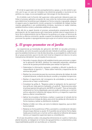 35 
proceso de aplicación 
El rol de la supervisión será de acompañamiento y apoyo, y no de control o san-ción, 
por lo que, en caso ser invitados a las dinámicas grupales o reuniones en los 
jardines a su cargo, no es aconsejable que intervengan en las discusiones. 
En el ámbito rural, la función del supervisor cobra particular relevancia para via-bilizar 
el proceso aplicativo actuando de nexo entre las instituciones participantes, 
para determinar los jardines que trabajarán en forma conjunta o agrupada, asegurar 
el espacio para la capacitación inicial y proponer la modalidad de trabajo (nuclea-mientos 
geográficos o por problemáticas similares, reuniones en sedes rotativas, 
establecimientos núcleo y aulas/salas satélites y/o anexos). 
Más allá de su papel durante el proceso autoevaluativo propiamente dicho, la 
participación de los supervisores será importante también para el seguimiento ul-terior 
de la implementación de los Planes en los jardines a su cargo, en términos de 
estimular su efectiva concreción, ayudar a superar los obstáculos que se presenten y 
promover los ajustes o reprogramaciones que surjan en el camino como necesarios. 
5. El grupo promotor en el jardín 
Las experiencias ya transitadas de aplicación del IACE en escuelas primarias y 
secundarias, así como la puesta a prueba de este método en jardines, sugieren que 
para los establecimientos con más de diez docentes, es aconsejable la conformación 
de un grupo promotor, que en los de nivel inicial se integrará con dos (o a lo sumo 
tres) personas del plantel. Sus principales funciones son: 
 Secundar al equipo directivo del establecimiento para promover y organi-zar 
la aplicación del IACE, distribuir los materiales requeridos, esclarecer 
acerca de las pautas procedimentales para realizar los ejercicios. 
 Sistematizar la información necesaria, completar y difundir la planilla co-rrespondiente 
al ejercicio 1, “Datos sobre matrícula y trayectorias de los 
alumnos del jardín”. 
 Realizar las convocatorias para las reuniones plenarias de trabajo de todo 
el plantel docente, a efectos de discutir, acordar y completar los ejercicios. 
 Realizar el seguimiento del cronograma de actividades y reuniones, en 
procura de su mejor cumplimiento. 
 Completar las grillas A, “Registros sobre la realización de los ejercicios” 
(una grilla por cada ejercicio realizado), y la grilla B, “Apreciaciones sobre 
el proceso general de aplicación del IACE en el jardín”. Esto se hará prefe-rentemente 
en forma digitalizada, para así poder enviarlas por e-mail (en 
archivo adjunto) al referente del equipo técnico y al respectivo supervisor 
(para su ulterior consolidación). 
 Aplicar las encuestas a familiares y realizar o supervisar el volcado de los 
cuestionarios en la base de datos, para emitir las salidas de información en 
forma impresa y realizar su distribución al plantel. 
 Realizar el taller con niños, así como la relatoría respectiva, que se distri-buirá 
al plantel. 
 Redactar en forma preliminar el Plan y someterlo a consideración del plan-tel 
para luego efectuar su ajuste. En lo posible eso se hará en forma digita-lizada 
para enviarlo por e-mail (en archivo adjunto) al referente del equipo 
técnico y al respectivo supervisor (para su consolidación). 
En el caso de jardines rurales o de pequeñas dimensiones en cuanto a matrícula y 
plantel docente, se trabajará en el marco de agrupamientos o nucleamientos y esas 
responsabilidades podrán ser asumidas por un docente. 
 