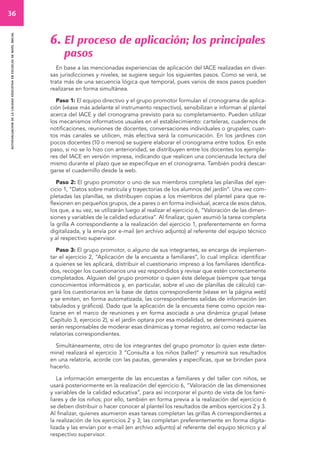 36 
autoevaluacion de la calidad educativa en escuelas de nivel inicial 
6. El proceso de aplicación; los principales 
pasos 
En base a las mencionadas experiencias de aplicación del IACE realizadas en diver-sas 
jurisdicciones y niveles, se sugiere seguir los siguientes pasos. Como se verá, se 
trata más de una secuencia lógica que temporal, pues varios de esos pasos pueden 
realizarse en forma simultánea. 
Paso 1: El equipo directivo y el grupo promotor formulan el cronograma de aplica-ción 
(véase más adelante el instrumento respectivo), sensibilizan e informan al plantel 
acerca del IACE y del cronograma previsto para su completamiento. Pueden utilizar 
los mecanismos informativos usuales en el establecimiento: carteleras, cuadernos de 
notificaciones, reuniones de docentes, conversaciones individuales o grupales; cuan-tos 
más canales se utilicen, más efectiva será la comunicación. En los jardines con 
pocos docentes (10 o menos) se sugiere elaborar el cronograma entre todos. En este 
paso, si no se lo hizo con anterioridad, se distribuyen entre los docentes los ejempla-res 
del IACE en versión impresa, indicando que realicen una concienzuda lectura del 
mismo durante el plazo que se especifique en el cronograma. También podrá descar-garse 
el cuadernillo desde la web. 
Paso 2: El grupo promotor o uno de sus miembros completa las planillas del ejer-cicio 
1, “Datos sobre matrícula y trayectorias de los alumnos del jardín”. Una vez com-pletadas 
las planillas, se distribuyen copias a los miembros del plantel para que re-flexionen 
en pequeños grupos, de a pares o en forma individual, acerca de esos datos, 
los que, a su vez, se utilizarán luego al realizar el ejercicio 6, “Valoración de las dimen-siones 
y variables de la calidad educativa”. Al finalizar, quien asumió la tarea completa 
la grilla A correspondiente a la realización del ejercicio 1, preferentemente en forma 
digitalizada, y la envía por e-mail (en archivo adjunto) al referente del equipo técnico 
y al respectivo supervisor. 
Paso 3: El grupo promotor, o alguno de sus integrantes, se encarga de implemen-tar 
el ejercicio 2, “Aplicación de la encuesta a familiares”, lo cual implica: identificar 
a quienes se les aplicará, distribuir el cuestionario impreso a los familiares identifica-dos, 
recoger los cuestionarios una vez respondidos y revisar que estén correctamente 
completados. Alguien del grupo promotor o quien éste delegue (siempre que tenga 
conocimientos informáticos y, en particular, sobre el uso de planillas de cálculo) car-gará 
los cuestionarios en la base de datos correspondiente (véase en la página web) 
y se emiten, en forma automatizada, las correspondientes salidas de información (en 
tabulados y gráficos). Dado que la aplicación de la encuesta tiene como opción rea-lizarse 
en el marco de reuniones y en forma asociada a una dinámica grupal (véase 
Capítulo 3, ejercicio 2), si el jardín optara por esa modalidad, se determinará quienes 
serán responsables de moderar esas dinámicas y tomar registro, así como redactar las 
relatorías correspondientes. 
Simultáneamente, otro de los integrantes del grupo promotor (o quien este deter-mine) 
realizará el ejercicio 3 “Consulta a los niños (taller)” y resumirá sus resultados 
en una relatoría, acorde con las pautas, generales y específicas, que se brindan para 
hacerlo. 
La información emergente de las encuestas a familiares y del taller con niños, se 
usará posteriormente en la realización del ejercicio 6, “Valoración de las dimensiones 
y variables de la calidad educativa“, para así incorporar el punto de vista de los fami-liares 
y de los niños; por ello, también en forma previa a la realización del ejercicio 6 
se deben distribuir o hacer conocer al plantel los resultados de ambos ejercicios 2 y 3. 
Al finalizar, quienes asumieron esas tareas completan las grillas A correspondientes a 
la realización de los ejercicios 2 y 3; las completan preferentemente en forma digita-lizada 
y las envían por e-mail (en archivo adjunto) al referente del equipo técnico y al 
respectivo supervisor. 
 