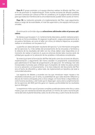 38 
autoevaluacion de la calidad educativa en escuelas de nivel inicial 
Paso 9: El grupo promotor y el equipo directivo realizan la difusión del Plan, con 
el fin de promover su implementación. Entre muchas acciones de difusión posibles, 
conviene comenzar por colocar el Plan en carteleras y en la página web (si existiera) 
para que todos los miembros de la comunidad escolar puedan tener acceso al mismo. 
Paso 10: La institución procede a la implementación del Plan, cuyo seguimiento, 
estará a cargo de las autoridades, el nivel de supervisión y los equipos técnicos pro-vinciales. 
A continuación se brindan algunas aclaraciones adicionales sobre el proceso apli-cativo: 
Se destaca que los pasos 1, 2, 3 anteriormente descriptos, podrán realizarse prácti-camente 
en forma simultánea. En especial, la aplicación, carga y procesamiento de la 
encuesta a familiares, así como el taller con niños y la relatoría respectiva, se pueden 
realizar en simultáneo con los pasos 4 y 5. 
La planilla con datos del jardín resultante del ejercicio 1 y la información emergente 
de los ejercicios 2 y 3 (las salidas del procesamiento de las encuestas a familiares y 
la relatoría de los resultados del taller con los niños), deben estar disponibles en el 
momento de realizar el ejercicio 6, pues es entonces donde tales insumos serán de 
utilidad para ayudar en la valoración de las variables e indicadores considerados. 
Se reitera que tanto la formulación del Plan del jardín como las acciones de difusión, 
implementación y seguimiento del mismo exceden lo propiamente autoevaluativo 
para adentrarse en las fases de programación y de ejecución. Sin embargo, han sido 
incorporadas al proceso para enfatizar que el propósito de todos los pasos previos 
no es la valoración o el enjuiciamiento, ni la mera redacción del documento del Plan 
sino el hecho de difundirlo y, sobre todo, de implementarlo en beneficio de toda la 
comunidad educativa. 
Los espacios de debate y acuerdos son los que introducen mayor riqueza a los 
resultados evaluativos, por lo tanto, la posibilidad de que cada docente reflexione y 
discuta de manera anticipada junto a otros colegas -en horas libres o disponibles du-rante 
horarios escolares, o del modo que lo dispongan- acerca de la cumplimentación 
de los ejercicios del IACE permite ganar en riqueza y profundidad de los resultados 
que se obtengan. 
La experiencia indica que el proceso completo puede ejecutarse entre dos y cuatro 
meses y que son necesarias durante ese período un mínimo de cuatro reuniones ple-narias 
(de todo el plantel docente), cada una de entre dos y cuatro horas de duración. 
 