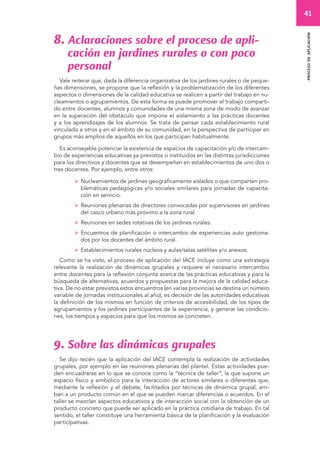 41 
proceso de aplicación 
8. Aclaraciones sobre el proceso de apli-cación 
en jardines rurales o con poco 
personal 
Vale reiterar que, dada la diferencia organizativa de los jardines rurales o de peque-ñas 
dimensiones, se propone que la reflexión y la problematización de los diferentes 
aspectos o dimensiones de la calidad educativa se realicen a partir del trabajo en nu-cleamientos 
o agrupamientos. De esta forma se puede promover el trabajo comparti-do 
entre docentes, alumnos y comunidades de una misma zona de modo de avanzar 
en la superación del obstáculo que impone el aislamiento a las prácticas docentes 
y a los aprendizajes de los alumnos. Se trata de pensar cada establecimiento rural 
vinculado a otros y en el ámbito de su comunidad, en la perspectiva de participar en 
grupos más amplios de aquellos en los que participan habitualmente. 
Es aconsejable potenciar la existencia de espacios de capacitación y/o de intercam-bio 
de experiencias educativas ya previstos o instituidos en las distintas jurisdicciones 
para los directivos y docentes que se desempeñan en establecimientos de uno dos o 
tres docentes. Por ejemplo, entre otros: 
 Nucleamientos de jardines geográficamente aislados o que comparten pro-blemáticas 
pedagógicas y/o sociales similares para jornadas de capacita-ción 
en servicio. 
 Reuniones plenarias de directores convocadas por supervisores en jardines 
del casco urbano más próximo a la zona rural. 
 Reuniones en sedes rotativas de los jardines rurales. 
 Encuentros de planificación o intercambio de experiencias auto gestiona-dos 
por los docentes del ámbito rural. 
 Establecimientos rurales núcleos y aulas/salas satélites y/o anexos. 
Como se ha visto, el proceso de aplicación del IACE incluye como una estrategia 
relevante la realización de dinámicas grupales y requiere el necesario intercambio 
entre docentes para la reflexión conjunta acerca de las prácticas educativas y para la 
búsqueda de alternativas, acuerdos y propuestas para la mejora de la calidad educa-tiva. 
De no estar previstos estos encuentros (en varias provincias se destina un número 
variable de jornadas institucionales al año), es decisión de las autoridades educativas 
la definición de los mismos en función de criterios de accesibilidad, de los tipos de 
agrupamientos y los jardines participantes de la experiencia, y generar las condicio-nes, 
los tiempos y espacios para que los mismos se concreten. 
9. Sobre las dinámicas grupales 
Se dijo recién que la aplicación del IACE contempla la realización de actividades 
grupales, por ejemplo en las reuniones plenarias del plantel. Estas actividades pue-den 
encuadrarse en lo que se conoce como la “técnica de taller”, la que supone un 
espacio físico y simbólico para la interacción de actores similares o diferentes que, 
mediante la reflexión y el debate, facilitados por técnicas de dinámica grupal, arri-ban 
a un producto común en el que se pueden marcar diferencias o acuerdos. En el 
taller se mezclan aspectos educativos y de interacción social con la obtención de un 
producto concreto que puede ser aplicado en la práctica cotidiana de trabajo. En tal 
sentido, el taller constituye una herramienta básica de la planificación y la evaluación 
participativas. 
 