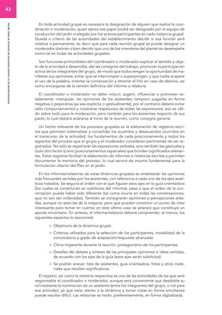 42 
autoevaluacion de la calidad educativa en escuelas de nivel inicial 
En toda actividad grupal es necesaria la designación de alguien que realice la coor-dinación 
o moderación; quien ejerza ese papel podrá ser designado por el equipo de 
conducción del jardín o elegido por los actores participantes en cada instancia grupal. 
Queda a criterio de las autoridades del establecimiento decidir si esa función será 
rotativa o permanente, es decir que para cada reunión grupal se puede designar un 
moderador distinto o bien decidir que uno de los miembros del plantel se desempeñe 
como tal en todas las actividades grupales. 
Son funciones primordiales del coordinador o moderador explicar el sentido y obje-to 
de la actividad a desarrollar, dar las consignas del trabajo, promover la participación 
activa de los integrantes del grupo, de modo que todos tengan la oportunidad de ma-nifestar 
sus opiniones, evitar que se interrumpan o superpongan, y que nadie acapare 
el uso de la palabra, orientar la conversación y retomar el hilo en caso de desvíos, así 
como encargarse de la versión definitiva del informe o relatoría. 
El coordinador o moderador no debe inducir, sugerir, influenciar o promover ve-ladamente 
-manipular- las opiniones de los asistentes; tampoco juzgarlas en forma 
negativa o peyorativa (ya sea explícita o gestualmente); por el contrario deberá evitar 
tales comportamientos y mostrarse respetuoso de todas las expresiones; eso es váli-do 
sobre todo para la moderación, pero también para los asistentes respecto de sus 
pares, lo cual deberá aclararse al inicio de la reunión, como consigna general. 
Un hecho relevante de los procesos grupales es la elaboración de registros escri-tos 
que permitan sistematizar y consolidar los acuerdos y desacuerdos ocurridos en 
el transcurso de la actividad, los fundamentos de cada posicionamiento y todos los 
aspectos del proceso que el grupo y el moderador consideren pertinentes de ser re-gistrados. 
No solo se registrarán las expresiones verbales, sino también las gestuales y 
todo otro factor (como posicionamientos espaciales) que brinden significados relevan-tes. 
Estos registros facilitan la elaboración de informes o relatorías escritas y permiten 
documentar la memoria del proceso, lo cual servirá de insumo fundamental para la 
formulación ulterior del Plan en el jardín. 
En los informes/relatorías de estas dinámicas grupales se sintetizarán las opiniones 
más frecuentes vertidas por los asistentes, con referencia a cada uno de los ejes analí-ticos 
tratados. Se seguirá el orden con el que figuran esos ejes en la guía orientadora 
(los cuales se constituirán en subtítulos del informe), pese a que el orden de la con-versación 
pueda haber sido diferente (tal como ocurre en todas las conversaciones, 
que no son tan ordenadas). También se consignarán opiniones o percepciones aisla-das, 
aunque no sean las de la mayoría, pero que pueden constituir un punto de vista 
interesante para tomar en cuenta; en este último caso se aclarará que constituyó un 
aporte minoritario. En síntesis, el informe/relatoría deberá comprender, al menos, los 
siguientes aspectos (o secciones): 
 Objetivo/s de la dinámica grupal. 
 Criterios utilizados para la selección de los participantes, modalidad de la 
convocatoria y grado de aceptación/respuesta alcanzada. 
 Clima imperante durante la reunión, protagonismo de los participantes. 
 Detalles del debate y síntesis de las principales opiniones e ideas vertidas, 
de acuerdo con los ejes de la guía (esos ejes serán subtítulos). 
 Se podrán anexar: lista de asistentes, guía orientadora, fotos y otros mate-riales 
que resulten significativos. 
El registro, así como la relatoría respectiva es una de las actividades de las que será 
responsable el coordinador o moderador, aunque será conveniente que desdoble su 
rol mediante la nominación de un asistente (entre los integrantes del grupo, o no) para 
esa actividad, ya que estar atento a la dinámica y tomar notas en forma simultánea 
puede resultar difícil. Las relatorías se harán, preferentemente, en forma digitalizada. 
 