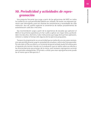 43 
proceso de aplicación 
10. Periodicidad y actividades de repro-gramación 
Una pregunta frecuente que surge a partir de las aplicaciones del IACE en todos 
los niveles es con qué periodicidad debería ser utilizado. No existe una respuesta ge-neral 
a ese interrogante, pues son diversas las características y necesidades de cada 
institución. Aun así, podría sugerirse la conveniencia de realizar procedimientos de 
autoevaluación cada dos o tres años. 
Esa recomendación surge a partir de la experiencia de escuelas que aplicaron el 
IACE en los primeros operativos y lo han vuelto a aplicar con mayor éxito y profundi-dad 
a los dos años. Asimismo, hubo instituciones que luego de la primera aplicación, 
volvieron a realizar al tiempo sólo algunos de los ejercicios propuestos. 
Tampoco la programación es una actividad que se realiza de una vez y para siempre, 
sino que periódicamente surge la necesidad de actualizar y reformular lo programado. 
Por esa razón el Plan se refiere a un horizonte temporal acotado (suele formularse para 
el siguiente año lectivo). Acorde con la evaluación que se realice sobre sus efectos y 
las recomendaciones que emerjan de la misma, será necesario reprogramar acciones 
para períodos subsiguientes. El formato a utilizar para esas reprogramaciones puede 
ser el mismo que el del ejercicio 7. 
 