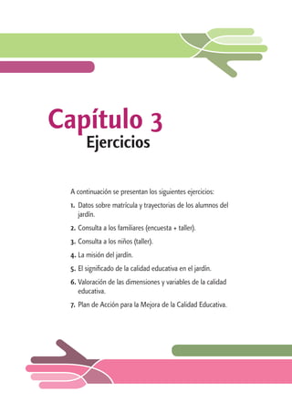 Capítulo 3 
Ejercicios 
A continuación se presentan los siguientes ejercicios: 
1. Datos sobre matrícula y trayectorias de los alumnos del 
jardín. 
2. Consulta a los familiares (encuesta + taller). 
3. Consulta a los niños (taller). 
4. La misión del jardín. 
5. El significado de la calidad educativa en el jardín. 
6. Valoración de las dimensiones y variables de la calidad 
educativa. 
7. Plan de Acción para la Mejora de la Calidad Educativa. 
 
