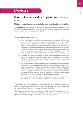 47 
ejercicios 
Ejercicio 1 
Datos sobre matrícula y trayectorias de los alumnos 
del jardín 
Objetivo y procedimientos recomendados para la realización del ejercicio 1 
El objetivo de este ejercicio es sistematizar los datos relativos a la evolución de 
la matrícula y trayectorias de los niños que asisten al jardín, para que los planteles 
puedan reflexionar en base a esa información. 
Los procedimientos a seguir son: 
 En su mayor parte, esos datos deberían existir como registros del jardín y 
serán convenientemente sistematizados acorde con la planilla que acá se 
ofrece. El grupo promotor (o uno de sus integrantes, o quien que se de-signe 
a tal fin) completa los datos solicitados en esa planilla, reuniendo la 
información correspondiente a partir de los registros obrantes en el jardín 
y de la información que brinden los directivos y/o docentes (estos últimos 
serán consultados, por ejemplo, para estimar la cantidad de madres y/o 
niños que trabajan, o los que provengan de familias indígenas, etc.). 
 En el caso de los niños de 5 años, se piden comparaciones entre datos del 
jardín con los datos provinciales, si esos últimos no están disponibles en 
el jardín, se solicitarán, a través de la supervisión, al área que corresponda 
en el nivel jurisdiccional. 
 Una vez completada la planilla se realizan copias y se las distribuye entre 
el plantel docente para su análisis. Se promueve la reflexión de los docen-tes 
entre pares o en pequeños grupos, en torno a los datos incluidos en 
la planilla. Se analiza y discute fundamentalmente la evolución que hubo 
en cada caso y los motivos que explicarían esa evolución. Se comparan 
los datos del jardín (para los niños de 5 años) con los de la provincia y se 
reflexiona sobre los motivos de las diferencias encontradas. 
 Se registran por escrito las reflexiones y conclusiones, de modo que pue-dan 
utilizarse en el momento en que se realice el ejercicio número 6. 
Se recuerda que, para preservar la confidencialidad, no es necesario entregar la 
planilla completada al equipo técnico ni a los supervisores; solo interesa el análisis 
que realice el plantel docente y el equipo directivo del jardín. 
El grupo promotor completa la Grilla A, de registro sobre la realización del ejer-cicio 
1, preferentemente en forma digitalizada y la enviará por e-mail, en archivo 
adjunto, al referente del equipo provincial y al supervisor respectivo. 
 