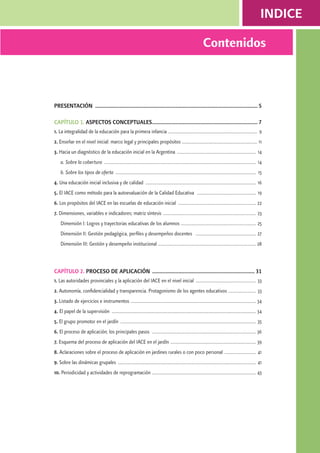 indice 
Contenidos 
Presentación ................................................................................................................ 5 
Capítulo 1. Aspectos Conceptuales......................................................................... 7 
1. La integralidad de la educación para la primera infancia ........................................................................ 9 
2. Enseñar en el nivel inicial: marco legal y principales propósitos ............................................................. 11 
3. Hacia un diagnóstico de la educación inicial en la Argentina ................................................................ 14 
a. Sobre la cobertura .......................................................................................................................... 14 
b. Sobre los tipos de oferta ................................................................................................................. 15 
4. Una educación inicial inclusiva y de calidad ......................................................................................... 16 
5. El IACE como método para la autoevaluación de la Calidad Educativa ................................................ 19 
6. Los propósitos del IACE en las escuelas de educación inicial ............................................................... 22 
7. Dimensiones, variables e indicadores; matriz síntesis ........................................................................... 23 
Dimensión I: Logros y trayectorias educativas de los alumnos ............................................................ 25 
Dimensión II: Gestión pedagógica, perfiles y desempeños docentes ................................................. 27 
Dimensión III: Gestión y desempeño institucional ............................................................................... 28 
Capítulo 2. Proceso de Aplicación ....................................................................... 31 
1. Las autoridades provinciales y la aplicación del IACE en el nivel inicial ................................................. 33 
2. Autonomía, confidencialidad y transparencia. Protagonismo de los agentes educativos ....................... 33 
3. Listado de ejercicios e instrumentos ..................................................................................................... 34 
4. El papel de la supervisión .................................................................................................................... 34 
5. El grupo promotor en el jardín ............................................................................................................. 35 
6. El proceso de aplicación; los principales pasos .................................................................................... 36 
7. Esquema del proceso de aplicación del IACE en el jardín ..................................................................... 39 
8. Aclaraciones sobre el proceso de aplicación en jardines rurales o con poco personal .......................... 41 
9. Sobre las dinámicas grupales ............................................................................................................... 41 
10. Periodicidad y actividades de reprogramación .................................................................................... 43 
 