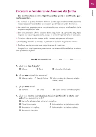 55 
ejercicios 
Encuesta a Familiares de Alumnos del Jardín 
Este cuestionario es anónimo. El jardín garantiza que no se identificará a quie-nes 
lo respondan. 
 Su finalidad es que los familiares de niños puedan opinar sobre distintos aspectos 
relacionados con la calidad de la educación que brinda este jardín de infantes. 
 La mayoría de las preguntas se completa colocando una cruz en el casillero de la 
respuesta elegida (una sola). 
 Sólo en cuatro casos (últimas opciones de las preguntas 5 y 6, y preguntas 20 y 29) se 
requiere una breve respuesta escrita, aunque es opcional responder o no en tales casos. 
 Si tuviera más de un niño en este jardín, conteste sólo por uno (el mayor). 
 Complete y devuelva la encuesta al jardín en un plazo no mayor a una semana. 
 Por favor, lea atentamente cada pregunta antes de responder. 
Su opinión es muy importante para mejorar (cada vez más) la calidad de la educa-ción 
que brinda el jardín. 
FECHA (en números): Día ............... Mes ............... Año ............... 
1. ¿Cuál es el tipo de jardín? 
 Urbano  Rural  Intercultural-bilingüe 
2. ¿A qué sala asiste el niño a su cargo? 
 Sala de 4 años  Sala de 5 años  Sala con niños de diferentes edades 
(hasta 5 años) 
3. ¿A qué turno asiste?: 
 Mañana  Tarde  Doble turno o jornada completa 
4. ¿Cuál es el máximo nivel educativo alcanzado por la madre (o adulto a car-go) 
del niño que asiste al jardín? 
 Nunca fue a la escuela o primario incompleto. 
 Primario completo.  Universitario o terciario incompleto. 
 Secundario incompleto.  Universitario o terciario completo. 
 Secundario completo. 
 