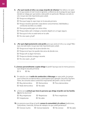 56 
autoevaluacion de la calidad educativa en escuelas de nivel inicial 
5. ¿Por qué manda al niño a su cargo al jardín de infantes? Se refiere a la razón 
por la que asiste al nivel inicial en general, a diferencia de la pregunta que sigue 
donde se indaga por qué asiste a este jardín en particular. Marque una sola ra-zón, 
la que sea más importante para usted. 
 Porque es obligatorio. 
 Para que luego le vaya mejor en la escuela primaria. 
 Porque necesita aprender cosas (tener conocimientos, habilidades y 
conductas acordes a su edad). 
 Para que pueda jugar con otros niños. 
 Porque debo salir a trabajar y necesito dejarlo en un lugar seguro. 
 Para que el niño no esté tanto en la calle. 
 Por otra razón ¿Cuál? 
................................................................................................................................... 
6. ¿Por qué eligió justamente este jardín para que asista el niño a su cargo? Mar-que 
una sola razón, la que sea más importante para usted. 
 Porque es el mejor de la zona donde vivo. 
 Porque es el que me queda más cerca de donde vivo. 
 Porque allí va algún hermano. 
 Porque es donde conseguí vacante. 
 Por otra razón. ¿Cuál? 
................................................................................................................................... 
7. ¿Conoce personalmente a quien dirige el jardín? (aunque sea la misma persona 
que dirige la escuela primaria). 
 Sí  No 
8. En relación con el estilo de conducción o liderazgo en este jardín ¿le parece 
que la dirección es democrática y participativa (por ejemplo: escucha a los fami-liares, 
les consulta sobre cuestiones importantes del jardín o de los niños)? 
 Muy democrática  Democrática  Poco democrática 
 Nada democrática  No sabe 
9. ¿Cómo es la actitud que tiene la persona que dirige el jardín con los familia-res 
de los alumnos? 
 Muy respetuosa  Respetuosa  Poco respetuosa 
 Irrespetuosa  No sabe 
10. ¿La persona que dirige el jardín conoce la comunidad y la cultura (tradiciones, 
costumbres, creencias, formas de trabajo) a la que usted pertenece? 
 Conoce mucho  Conoce bastante  No conoce  No sabe 
 
