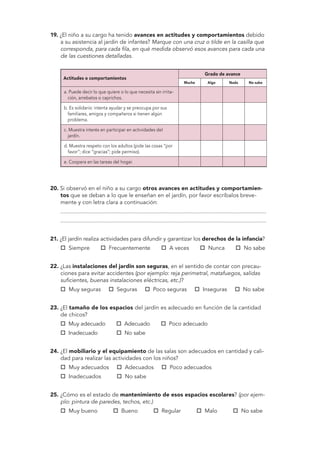 19. ¿El niño a su cargo ha tenido avances en actitudes y comportamientos debido 
a su asistencia al jardín de infantes? Marque con una cruz o tilde en la casilla que 
corresponda, para cada fila, en qué medida observó esos avances para cada una 
de las cuestiones detalladas. 
Actitudes o comportamientos 
Grado de avance 
Mucho Algo Nada No sabe 
a. Puede decir lo que quiere o lo que necesita sin irrita-ción, 
arrebatos o caprichos. 
b. Es solidario: intenta ayudar y se preocupa por sus 
familiares, amigos y compañeros si tienen algún 
problema. 
c. Muestra interés en participar en actividades del 
jardín. 
d. Muestra respeto con los adultos (pide las cosas “por 
favor”; dice “gracias”; pide permiso). 
e. Coopera en las tareas del hogar. 
20. Si observó en el niño a su cargo otros avances en actitudes y comportamien-tos 
que se deban a lo que le enseñan en el jardín, por favor escríbalos breve-mente 
y con letra clara a continuación: 
................................................................................................................................... 
................................................................................................................................... 
21. ¿El jardín realiza actividades para difundir y garantizar los derechos de la infancia? 
 Siempre  Frecuentemente  A veces  Nunca  No sabe 
22. ¿Las instalaciones del jardín son seguras, en el sentido de contar con precau-ciones 
para evitar accidentes (por ejemplo: reja perimetral, matafuegos, salidas 
suficientes, buenas instalaciones eléctricas, etc.)? 
 Muy seguras  Seguras  Poco seguras  Inseguras  No sabe 
23. ¿El tamaño de los espacios del jardín es adecuado en función de la cantidad 
de chicos? 
 Muy adecuado  Adecuado  Poco adecuado 
 Inadecuado  No sabe 
24. ¿El mobiliario y el equipamiento de las salas son adecuados en cantidad y cali-dad 
para realizar las actividades con los niños? 
 Muy adecuados  Adecuados  Poco adecuados 
 Inadecuados  No sabe 
25. ¿Cómo es el estado de mantenimiento de esos espacios escolares? (por ejem-plo: 
pintura de paredes, techos, etc.) 
 Muy bueno  Bueno  Regular  Malo  No sabe 
 
