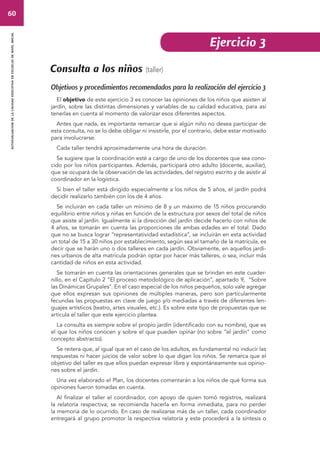 60 
autoevaluacion de la calidad educativa en escuelas de nivel inicial 
Consulta a los niños (taller) 
Ejercicio 3 
Objetivos y procedimientos recomendados para la realización del ejercicio 3 
El objetivo de este ejercicio 3 es conocer las opiniones de los niños que asisten al 
jardín, sobre las distintas dimensiones y variables de su calidad educativa, para así 
tenerlas en cuenta al momento de valorizar esos diferentes aspectos. 
Antes que nada, es importante remarcar que si algún niño no desea participar de 
esta consulta, no se lo debe obligar ni insistirle, por el contrario, debe estar motivado 
para involucrarse. 
Cada taller tendrá aproximadamente una hora de duración. 
Se sugiere que la coordinación esté a cargo de uno de los docentes que sea cono-cido 
por los niños participantes. Además, participará otro adulto (docente, auxiliar), 
que se ocupará de la observación de las actividades, del registro escrito y de asistir al 
coordinador en la logística. 
Si bien el taller está dirigido especialmente a los niños de 5 años, el jardín podrá 
decidir realizarlo también con los de 4 años. 
Se incluirán en cada taller un mínimo de 8 y un máximo de 15 niños procurando 
equilibrio entre niños y niñas en función de la estructura por sexos del total de niños 
que asiste al jardín. Igualmente si la dirección del jardín decide hacerlo con niños de 
4 años, se tomarán en cuenta las proporciones de ambas edades en el total. Dado 
que no se busca lograr “representatividad estadística”, se incluirán en esta actividad 
un total de 15 a 30 niños por establecimiento, según sea el tamaño de la matrícula, es 
decir que se harán uno o dos talleres en cada jardín. Obviamente, en aquellos jardi-nes 
urbanos de alta matrícula podrán optar por hacer más talleres, o sea, incluir más 
cantidad de niños en esta actividad. 
Se tomarán en cuenta las orientaciones generales que se brindan en este cuader-nillo, 
en el Capítulo 2 “El proceso metodológico de aplicación”, apartado 9, "Sobre 
las Dinámicas Grupales". En el caso especial de los niños pequeños, solo vale agregar 
que ellos expresan sus opiniones de múltiples maneras, pero son particularmente 
fecundas las propuestas en clave de juego y/o mediadas a través de diferentes len-guajes 
artísticos (teatro, artes visuales, etc.). Es sobre este tipo de propuestas que se 
articula el taller que este ejercicio plantea. 
La consulta es siempre sobre el propio jardín (identificado con su nombre), que es 
el que los niños conocen y sobre el que pueden opinar (no sobre “el jardín” como 
concepto abstracto). 
Se reitera que, al igual que en el caso de los adultos, es fundamental no inducir las 
respuestas ni hacer juicios de valor sobre lo que digan los niños. Se remarca que el 
objetivo del taller es que ellos puedan expresar libre y espontáneamente sus opinio-nes 
sobre el jardín. 
Una vez elaborado el Plan, los docentes comentarán a los niños de qué forma sus 
opiniones fueron tomadas en cuenta. 
Al finalizar el taller el coordinador, con apoyo de quien tomó registros, realizará 
la relatoría respectiva; se recomienda hacerla en forma inmediata, para no perder 
la memoria de lo ocurrido. En caso de realizarse más de un taller, cada coordinador 
entregará al grupo promotor la respectiva relatoría y este procederá a la síntesis o 
 