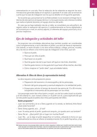 61 
ejercicios 
sistematización en una sola. Para la redacción de las relatorías se seguirán las reco-mendaciones 
generales dadas en el capítulo 2, apartado 9; en este caso se tomará en 
cuenta que los ejes de indagación son los que se detallan en el siguiente apartado. 
Se recuerda que, para preservar la confidencialidad, no es necesario entregar las re-latorías 
de este ejercicio al equipo técnico ni a los supervisores; solo interesa el análisis 
que realice el plantel docente y el equipo directivo del jardín. 
En caso que se haya realizado más de un taller, se consolidará una sola grilla A, de 
registro sobre la realización del ejercicio 3, preferentemente en forma digitalizada y 
se la enviará por e-mail, en archivo adjunto, al referente del equipo provincial y al su-pervisor 
respectivo. 
Ejes de indagación y actividades del taller 
Se proponen tres actividades alternativas (que también pueden ser consideradas 
como complementarias, si así lo decidiera el jardín): una obra de títeres (o representa-ción 
teatral), un texto dictado o una obra artística (dibujo, collage, pinturas, murales, 
etc.); las tres se refieren a los mismos ejes de indagación a los niños, que son: 
 Qué es el jardín. 
 Para qué van ellos al jardín. 
 Qué hacen en el jardín. 
 Qué les gusta más de lo que hacen allí (qué es más lindo, divertido). 
 Qué les gusta menos o no les gusta de lo que hacen allí (es más feo, aburrido). 
 Cómo imaginan el “jardín ideal”, qué actividades habría. 
Alternativa A: Obra de títeres (o representación teatral) 
La obra requiere cierta preparación previa: 
 Preparación del escenario o la escenografía y de los personajes, 
 Revisión del guión propuesto y eventual adaptación a la realidad del jardín, 
 Ensayo para calcular el tiempo de duración (se estima de 15 a 20 minutos, 
incluyendo el intercambio de los personajes con los niños). 
Los personajes serán dos niños (varón y mujer), uno de los cuales (Juan) va al jardín 
y el otro (Dana) no. Juan invitará a Dana a ir al jardín con él, y para explicarle de qué 
se trata pedirá ayuda al público (los niños participantes del taller). 
Guión propuesto:18 
- Juan: (va caminando y la ve a Dana jugando en la vereda, se detiene) ¡Hola Dana! 
¿Qué estás haciendo? 
- Dana: Estoy jugando, acá… ¿Y vos? 
- Juan: Yo estoy yendo al jardín, queda acá cerquita, ¿no querés venir vos también? 
- Dana: No sé… ¿Qué jardín? ¿Es un lugar con muchas flores? 
- Juan: No… yo te digo el jardín (especificar el nombre, utilizando la forma en que 
habitualmente los niños se refieren al establecimiento). En mi jardín hay seños, y hay 
18. Quienes encarnan a los personajes deben cuidar de no inducir respuestas ni implicar que ir al jardín (como hace Juan) es mejor 
o peor que jugar en la vereda (como hace Dana), o que se va al jardín para tal cosa sí y para tal otra no; pues lo que interesa es 
que los niños puedan expresar libre y espontáneamente sus opiniones, para tomar conocimiento de ellas. 
 
