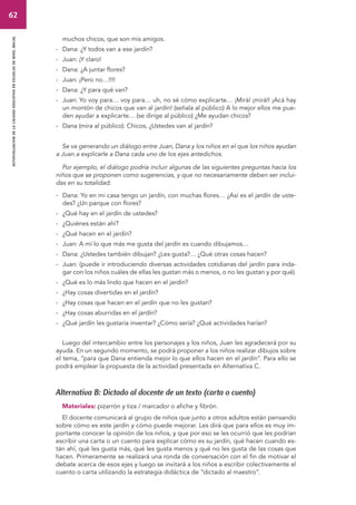 62 
autoevaluacion de la calidad educativa en escuelas de nivel inicial 
muchos chicos, que son mis amigos. 
- Dana: ¿Y todos van a ese jardín? 
- Juan: ¡Y claro! 
- Dana: ¿A juntar flores? 
- Juan: ¡Pero no…!!!! 
- Dana: ¿Y para qué van? 
- Juan: Yo voy para… voy para… uh, no sé cómo explicarte… ¡Mirá! ¡mirá!! ¡Acá hay 
un montón de chicos que van al jardín! (señala al público) A lo mejor ellos me pue-den 
ayudar a explicarte… (se dirige al público) ¿Me ayudan chicos? 
- Dana (mira al público): Chicos, ¿Ustedes van al jardín? 
Se va generando un diálogo entre Juan, Dana y los niños en el que los niños ayudan 
a Juan a explicarle a Dana cada uno de los ejes antedichos. 
Por ejemplo, el diálogo podría incluir algunas de las siguientes preguntas hacia los 
niños que se proponen como sugerencias, y que no necesariamente deben ser inclui-das 
en su totalidad: 
- Dana: Yo en mi casa tengo un jardín, con muchas flores… ¿Así es el jardín de uste-des? 
¿Un parque con flores? 
- ¿Qué hay en el jardín de ustedes? 
- ¿Quiénes están ahí? 
- ¿Qué hacen en el jardín? 
- Juan: A mí lo que más me gusta del jardín es cuando dibujamos… 
- Dana: ¿Ustedes también dibujan? ¿Les gusta?… ¿Qué otras cosas hacen? 
- Juan: (puede ir introduciendo diversas actividades cotidianas del jardín para inda-gar 
con los niños cuáles de ellas les gustan más o menos, o no les gustan y por qué). 
- ¿Qué es lo más lindo que hacen en el jardín? 
- ¿Hay cosas divertidas en el jardín? 
- ¿Hay cosas que hacen en el jardín que no les gustan? 
- ¿Hay cosas aburridas en el jardín? 
- ¿Qué jardín les gustaría inventar? ¿Cómo sería? ¿Qué actividades harían? 
Luego del intercambio entre los personajes y los niños, Juan les agradecerá por su 
ayuda. En un segundo momento, se podrá proponer a los niños realizar dibujos sobre 
el tema, “para que Dana entienda mejor lo que ellos hacen en el jardín”. Para ello se 
podrá emplear la propuesta de la actividad presentada en Alternativa C. 
Alternativa B: Dictado al docente de un texto (carta o cuento) 
Materiales: pizarrón y tiza / marcador o afiche y fibrón. 
El docente comunicará al grupo de niños que junto a otros adultos están pensando 
sobre cómo es este jardín y cómo puede mejorar. Les dirá que para ellos es muy im-portante 
conocer la opinión de los niños, y que por eso se les ocurrió que les podrían 
escribir una carta o un cuento para explicar cómo es su jardín, qué hacen cuando es-tán 
ahí, qué les gusta más, qué les gusta menos y qué no les gusta de las cosas que 
hacen. Primeramente se realizará una ronda de conversación con el fin de motivar el 
debate acerca de esos ejes y luego se invitará a los niños a escribir colectivamente el 
cuento o carta utilizando la estrategia didáctica de “dictado al maestro”. 
 