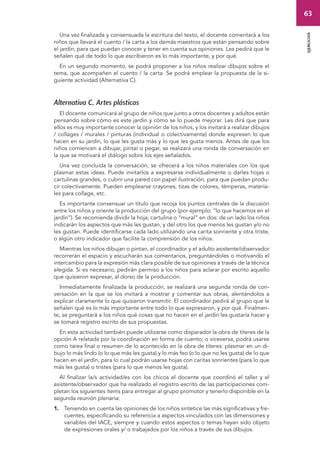 63 
ejercicios 
Una vez finalizada y consensuada la escritura del texto, el docente comentará a los 
niños que llevará el cuento / la carta a los demás maestros que están pensando sobre 
el jardín, para que puedan conocer y tener en cuenta sus opiniones. Les pedirá que le 
señalen qué de todo lo que escribieron es lo más importante, y por qué. 
En un segundo momento, se podrá proponer a los niños realizar dibujos sobre el 
tema, que acompañen el cuento / la carta. Se podrá emplear la propuesta de la si-guiente 
actividad (Alternativa C). 
Alternativa C. Artes plásticas 
El docente comunicará al grupo de niños que junto a otros docentes y adultos están 
pensando sobre cómo es este jardín y cómo se lo puede mejorar. Les dirá que para 
ellos es muy importante conocer la opinión de los niños, y los invitará a realizar dibujos 
/ collages / murales / pinturas (individual o colectivamente) donde expresen lo que 
hacen en su jardín, lo que les gusta más y lo que les gusta menos. Antes de que los 
niños comiencen a dibujar, pintar o pegar, se realizará una ronda de conversación en 
la que se motivará el diálogo sobre los ejes señalados. 
Una vez concluida la conversación, se ofrecerá a los niños materiales con los que 
plasmar estas ideas. Puede invitarlos a expresarse individualmente o darles hojas o 
cartulinas grandes, o cubrir una pared con papel ilustración, para que puedan produ-cir 
colectivamente. Pueden emplearse crayones, tizas de colores, témperas, materia-les 
para collage, etc. 
Es importante consensuar un título que recoja los puntos centrales de la discusión 
entre los niños y oriente la producción del grupo (por ejemplo: “lo que hacemos en el 
jardín”). Se recomienda dividir la hoja, cartulina o “mural” en dos: de un lado los niños 
indicarán los aspectos que más les gustan, y del otro los que menos les gustan y/o no 
les gustan. Puede identificarse cada lado utilizando una carita sonriente y otra triste, 
o algún otro indicador que facilite la comprensión de los niños. 
Mientras los niños dibujan o pintan, el coordinador y el adulto asistente/observador 
recorrerán el espacio y escucharán sus comentarios, preguntándoles o motivando el 
intercambio para la expresión más clara posible de sus opiniones a través de la técnica 
elegida. Si es necesario, pedirán permiso a los niños para aclarar por escrito aquello 
que quisieron expresar, al dorso de la producción. 
Inmediatamente finalizada la producción, se realizará una segunda ronda de con-versación 
en la que se los invitará a mostrar y comentar sus obras, alentándolos a 
explicar claramente lo que quisieron transmitir. El coordinador pedirá al grupo que le 
señalen qué es lo más importante entre todo lo que expresaron, y por qué. Finalmen-te, 
se preguntará a los niños qué cosas que no hacen en el jardín les gustaría hacer y 
se tomará registro escrito de sus propuestas. 
En esta actividad también puede utilizarse como disparador la obra de títeres de la 
opción A relatada por la coordinación en forma de cuento; o viceversa, podrá usarse 
como tarea final o resumen de lo acontecido en la obra de títeres: plasmar en un di-bujo 
lo más lindo (o lo que más les gusta) y lo más feo (o lo que no les gusta) de lo que 
hacen en el jardín, para lo cual podrán usarse hojas con caritas sonrientes (para lo que 
más les gusta) o tristes (para lo que menos les gusta). 
Al finalizar la/s actividad/es con los chicos el docente que coordinó el taller y el 
asistente/observador que ha realizado el registro escrito de las participaciones com-pletan 
los siguientes ítems para entregar al grupo promotor y tenerlo disponible en la 
segunda reunión plenaria: 
1. Teniendo en cuenta las opiniones de los niños sintetice las más significativas y fre-cuentes, 
especificando su referencia a aspectos vinculados con las dimensiones y 
variables del IACE, siempre y cuando estos aspectos o temas hayan sido objeto 
de expresiones orales y/ o trabajados por los niños a través de sus dibujos. 
 