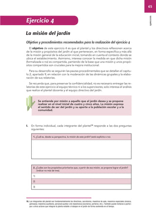 65 
ejercicios 
Ejercicio 4 
La misión del jardín 
Objetivo y procedimientos recomendados para la realización del ejercicio 4 
El objetivo de este ejercicio 4 es que el plantel y los directivos reflexionen acerca 
de la misión y propósitos del jardín al que pertenecen, en forma específica y más allá 
de la misión general de la educación inicial, tomando en cuenta el contexto donde se 
ubica el establecimiento. Asimismo, interesa conocer la medida en que dicha misión 
(formalizada o no) es compartida, partiendo de la base que una misión y unos propó-sitos 
compartidos son cruciales para la mejora institucional. 
Para su desarrollo se seguirán las pautas procedimentales que se detallan el capítu-lo 
2, apartado 9, en relación con la moderación de las dinámicas grupales y la elabo-ración 
de sus relatorías. 
Se recuerda que, para preservar la confidencialidad, no es necesario entregar las re-latorías 
de este ejercicio al equipo técnico ni a los supervisores; solo interesa el análisis 
que realice el plantel docente y el equipo directivo del jardín. 
Se entiende por misión a aquello que el jardín desea y se propone 
realizar en el nivel inicial de cuatro y cinco años. La misión expresa 
el sentido de ser del jardín y su aporte a la población escolar y a la 
comunidad. 
I. En forma individual, cada integrante del plantel18 responde a las dos preguntas 
siguientes: 
1. ¿Cuál es, desde su perspectiva, la misión de este jardín? (esté explícita o no). 
2. ¿Cuáles son los propósitos prioritarios que, a partir de esa misión, se propone lograr el jardín? 
(indicar no más de tres). 
1) 
2) 
3) 
18. Los integrantes del plantel son fundamentalmente los directivos, secretarios, maestros de sala, maestros especiales (música, 
gimnasia), maestros auxiliares, personal auxiliar o de maestranza (cocineros, porteros, etc.). También puede invitarse a partici-par 
a otros actores que integran la planta estable o trabajan en el jardín de forma sostenida en el tiempo. 
 
