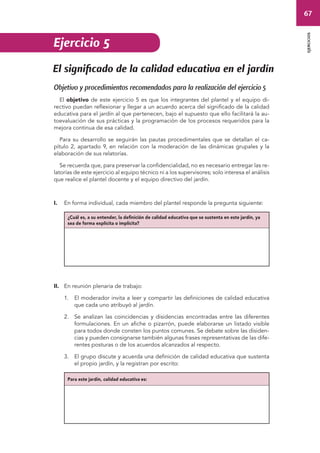 67 
ejercicios 
Ejercicio 5 
El significado de la calidad educativa en el jardín 
Objetivo y procedimientos recomendados para la realización del ejercicio 5 
El objetivo de este ejercicio 5 es que los integrantes del plantel y el equipo di-rectivo 
puedan reflexionar y llegar a un acuerdo acerca del significado de la calidad 
educativa para el jardín al que pertenecen, bajo el supuesto que ello facilitará la au-toevaluación 
de sus prácticas y la programación de los procesos requeridos para la 
mejora continua de esa calidad. 
Para su desarrollo se seguirán las pautas procedimentales que se detallan el ca-pítulo 
2, apartado 9, en relación con la moderación de las dinámicas grupales y la 
elaboración de sus relatorías. 
Se recuerda que, para preservar la confidencialidad, no es necesario entregar las re-latorías 
de este ejercicio al equipo técnico ni a los supervisores; solo interesa el análisis 
que realice el plantel docente y el equipo directivo del jardín. 
I. En forma individual, cada miembro del plantel responde la pregunta siguiente: 
¿Cuál es, a su entender, la definición de calidad educativa que se sustenta en este jardín, ya 
sea de forma explícita o implícita? 
II. En reunión plenaria de trabajo: 
1. El moderador invita a leer y compartir las definiciones de calidad educativa 
que cada uno atribuyó al jardín. 
2. Se analizan las coincidencias y disidencias encontradas entre las diferentes 
formulaciones. En un afiche o pizarrón, puede elaborarse un listado visible 
para todos donde consten los puntos comunes. Se debate sobre las disiden-cias 
y pueden consignarse también algunas frases representativas de las dife-rentes 
posturas o de los acuerdos alcanzados al respecto. 
3. El grupo discute y acuerda una definición de calidad educativa que sustenta 
el propio jardín, y la registran por escrito: 
Para este jardín, calidad educativa es: 
 