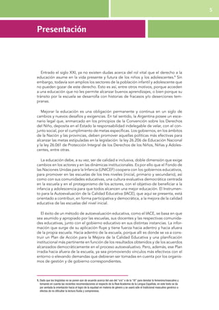 5 
Presentación 
Entrado el siglo XXI, ya no existen dudas acerca del rol vital que el derecho a la 
educación asume en la vida presente y futura de los niños y los adolescentes.1 Sin 
embargo, todavía son amplios los sectores de la población infantil y adolescente que 
no pueden gozar de este derecho. Esto es así, entre otros motivos, porque acceden 
a una educación que no les permite alcanzar buenos aprendizajes, o bien porque su 
tránsito por la escuela se desarrolla con historias de fracasos y/o deserciones tem-pranas. 
Mejorar la educación es una obligación permanente y continua en un siglo de 
cambios y nuevos desafíos y exigencias. En tal sentido, la Argentina posee un esce-nario 
legal que, enmarcado en los principios de la Convención sobre los Derechos 
del Niño, deposita en el Estado la responsabilidad indelegable de velar, con el con-junto 
social, por el cumplimiento de metas específicas. Los gobiernos, en los ámbitos 
de la Nación y las provincias, deben promover aquellas políticas más efectivas para 
alcanzar las metas estipuladas en la legislación: la ley 26.206 de Educación Nacional 
y la ley 26.061 de Protección Integral de los Derechos de los Niños, Niñas y Adoles-centes, 
entre otras. 
La educación debe, a su vez, ser de calidad e inclusiva, doble dimensión que exige 
cambios en los actores y en las dinámicas institucionales. Es por ello que el Fondo de 
las Naciones Unidas para la Infancia (UNICEF) coopera con los gobiernos educativos, 
para promover en las escuelas de los tres niveles (inicial, primario y secundario), así 
como con sus comunidades educativas, una cultura evaluativa democrática centrada 
en la escuela y en el protagonismo de los actores, con el objetivo de beneficiar a la 
infancia y adolescencia para que todos alcancen una mejor educación. El Instrumen-to 
para la Autoevaluación de la Calidad Educativa (IACE), que aquí se presenta, está 
orientado a contribuir, en forma participativa y democrática, a la mejora de la calidad 
educativa de las escuelas del nivel inicial. 
El éxito de un método de autoevaluación educativa, como el IACE, se basa en que 
sea asumido y apropiado por las escuelas, sus docentes y las respectivas comunida-des 
educativas, junto con el gobierno educativo en sus distintas instancias. La infor-mación 
que surge de su aplicación fluye y tiene fuerza hacia adentro y hacia afuera 
de la propia escuela. Hacia adentro de la escuela, porque allí es donde se va a cons-truir 
un Plan de Acción para la Mejora de la Calidad Educativa y una planificación 
institucional más pertinente en función de los resultados obtenidos y de los acuerdos 
alcanzados democráticamente en el proceso autoevaluativo. Pero, además, ese Plan 
irradia hacia afuera de la escuela, ya sea promoviendo vínculos más efectivos con el 
entorno o elevando demandas que debieran ser tomadas en cuenta por los organis-mos 
de gestión y de gobierno correspondientes. 
1. Dado que los lingüistas no se ponen aún de acuerdo acerca del uso del “o/a” o de la “@” para denotar lo femenino/masculino y 
tomando en cuenta las recientes recomendaciones al respecto de la Real Academia de la Lengua Española, en este texto se da 
por sentada la orientación hacia el logro de la equidad en materia de género y se usará sólo el tradicional masculino genérico a 
efectos de no dificultar la lectura fluida y comprensiva. 
 