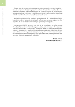 6 
autoevaluacion de la calidad educativa en escuelas de nivel inicial 
De ese flujo de comunicación deberían emerger nuevas formas de articulación y 
vínculos con otras instituciones y órganos rectores de la política educativa. Ése es el 
camino que permitirá instaurar los procesos de autoevaluación en las escuelas como 
cultura institucional y como una modalidad contributiva a la formulación de políticas 
del Estado en los diferentes niveles del sistema educativo. 
Asimismo, se pretende que mediante la utilización del IACE, los establecimientos 
educativos mejoren su gestión en base a la reflexión acerca de sus respectivos des-empeños, 
de los resultados alcanzados y el aprendizaje emergente. 
Nuevamente, UNICEF se acerca a la vida de las escuelas y a los esfuerzos que 
día a día allí se sostienen. También espera que la puesta en marcha de una cultura 
evaluativa democrática y participativa, concebida desde un enfoque integral de la 
infancia o adolescencia y sus derechos, abra las puertas a mejores políticas, dinámi-cas 
y prácticas escolares y extraescolares, que apoyen los mecanismos de protección 
de todos aquellos derechos necesarios para que las escuelas puedan promover cada 
vez mejor educación para toda la población. 
Andrés Franco, 
Representante de UNICEF 
 