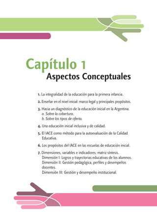 Capítulo 1 
Aspectos Conceptuales 
1. La integralidad de la educación para la primera infancia. 
2. Enseñar en el nivel inicial: marco legal y principales propósitos. 
3. Hacia un diagnóstico de la educación inicial en la Argentina. 
a. Sobre la cobertura. 
b. Sobre los tipos de oferta. 
4. Una educación inicial inclusiva y de calidad. 
5. El IACE como método para la autoevaluación de la Calidad 
Educativa. 
6. Los propósitos del IACE en las escuelas de educación inicial. 
7. Dimensiones, variables e indicadores; matriz síntesis. 
Dimensión I: Logros y trayectorias educativas de los alumnos. 
Dimensión II: Gestión pedagógica, perfiles y desempeños 
docentes. 
Dimensión III: Gestión y desempeño institucional. 
 