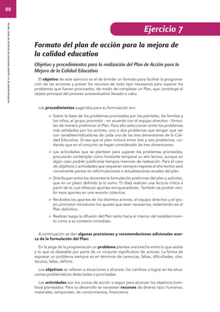 88 
autoevaluacion de la calidad educativa en escuelas de nivel inicial 
Formato del plan de acción para la mejora de 
la calidad educativa 
Objetivo y procedimientos para la realización del Plan de Acción para la 
Mejora de la Calidad Educativa 
El objetivo de este ejercicio es el de brindar un formato para facilitar la programa-ción 
de las acciones y prever los recursos de todo tipo necesarios para superar los 
problemas que fueron priorizados, de modo de completar un Plan, que constituye el 
objeto principal del proceso autoevaluativo llevado a cabo. 
Los procedimientos sugeridos para su formulación son: 
 Sobre la base de los problemas priorizados por los planteles, las familias y 
los niños, el grupo promotor - en acuerdo con el equipo directivo - formu-lan 
de manera preliminar el Plan. Para ello seleccionan entre los problemas 
más señalados por los actores, uno o dos problemas que tengan que ver 
con variables/indicadores de cada una de las tres dimensiones de la Cali-dad 
Educativa. O sea que el plan incluirá entre tres y seis problemas, cui-dando 
que en el conjunto se hayan considerado las tres dimensiones. 
 Las actividades que se planteen para superar los problemas priorizados, 
procurarán contemplar como horizonte temporal un año lectivo, aunque en 
algún caso podrán justificarse tiempos menores de realización. Para el caso 
de objetivos o actividades que requieran tiempos mayores al año lectivo será 
conveniente pensar en reformulaciones o actualizaciones anuales del plan. 
 Distribuyen entre los docentes la formulación preliminar del plan y solicitan, 
que en un plazo definido (a lo sumo 15 días) realicen una lectura crítica a 
partir de la cual ofrezcan aportes enriquecedores. También se podrán reci-bir 
esos aportes en una reunión colectiva. 
 Recibidos los aportes de los distintos actores, el equipo directivo y el gru-po 
promotor introducen los ajustes que sean necesarios, redactando así el 
Plan definitivo. 
 Realizan luego la difusión del Plan tanto hacia el interior del establecimien-to 
como a su contexto inmediato. 
A continuación se dan algunas precisiones y recomendaciones adicionales acer-ca 
de la formulación del Plan: 
En la jerga de la programación un problema plantea una brecha entre lo que existe 
y lo que es deseable por parte de un conjunto significativo de actores. La forma de 
expresar un problema siempre es en términos de carencias, faltas, dificultades, obs-táculos, 
fallas, déficits. 
Los objetivos se refieren a situaciones a alcanzar, los cambios a lograr en las situa-ciones 
problemáticas detectadas o priorizadas. 
Las actividades son los cursos de acción a seguir para alcanzar los objetivos (cam-bios) 
planteados. Para su desarrollo se necesitan recursos de diverso tipo: humanos, 
materiales, temporales, de conocimientos, financieros. 
Ejercicio 7 
 