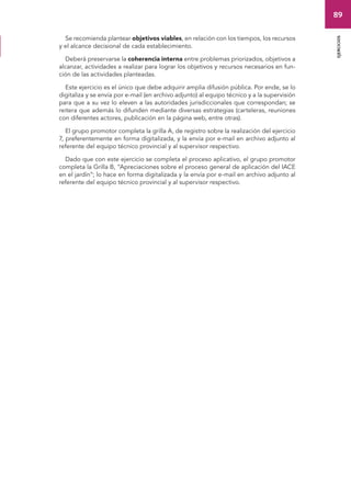 89 
ejercicios 
Se recomienda plantear objetivos viables, en relación con los tiempos, los recursos 
y el alcance decisional de cada establecimiento. 
Deberá preservarse la coherencia interna entre problemas priorizados, objetivos a 
alcanzar, actividades a realizar para lograr los objetivos y recursos necesarios en fun-ción 
de las actividades planteadas. 
Este ejercicio es el único que debe adquirir amplia difusión pública. Por ende, se lo 
digitaliza y se envía por e-mail (en archivo adjunto) al equipo técnico y a la supervisión 
para que a su vez lo eleven a las autoridades jurisdiccionales que correspondan; se 
reitera que además lo difunden mediante diversas estrategias (carteleras, reuniones 
con diferentes actores, publicación en la página web, entre otras). 
El grupo promotor completa la grilla A, de registro sobre la realización del ejercicio 
7, preferentemente en forma digitalizada, y la envía por e-mail en archivo adjunto al 
referente del equipo técnico provincial y al supervisor respectivo. 
Dado que con este ejercicio se completa el proceso aplicativo, el grupo promotor 
completa la Grilla B, “Apreciaciones sobre el proceso general de aplicación del IACE 
en el jardín”; lo hace en forma digitalizada y la envía por e-mail en archivo adjunto al 
referente del equipo técnico provincial y al supervisor respectivo. 
 