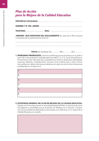 90 
autoevaluacion de la calidad educativa en escuelas de nivel inicial 
Plan de Acción 
para la Mejora de la Calidad Educativa 
PROVINCIA Y LOCALIDAD: …………...………………………………………………………… 
NOMBRE Y N° DEL JARDÍN: ……………..…………………………………………………... 
TELEFONO: ......................................... MAIL: .......................................................................... 
JARDINES QUE PARTICIPAN DEL NUCLEAMIENTO (en caso de un Plan conjunto 
o de planes de complementarios entre sí): 
.......................................................................................................................................................... 
.......................................................................................................................................................... 
FECHA (en números): Día ............... Mes ............... Año ............... 
1. PROBLEMAS PRIORIZADOS. Listar los problemas que se priorizaron en el jardín a 
partir de la autoevaluación realizada (ejercicios IACE 1, 2, 3, 4, 5 y 6). Describirlos en 
forma breve y clara. Recordar que un problema se refiere a obstáculos, debilidades, 
carencias, faltantes, insatisfacciones. Priorizar como máximo seis y cómo mínimo 
tres problemas; deben priorizarse problemas de cada una de las tres dimensiones 
consideradas en el ejercicio 6. 
1. 
2. 
3. 
4. 
5. 
6. 
2. ESTRATEGIA GENERAL DEL PLAN DE MEJORA DE LA CALIDAD EDUCATIVA. 
Explicar en forma clara y breve la racionalidad global del Plan, en términos de cómo 
los objetivos y actividades que se proponen se reflejarán en la solución o supera-ción 
de los problemas detectados y priorizados y en definitiva, en la mejora de la 
Calidad Educativa en el jardín. 
 