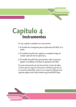 Capítulo 4 
Instrumentos 
En este capítulo se detallan tres instrumentos: 
1. El modelo de cronograma para la aplicación del IACE en el 
jardín, 
2. El modelo de grilla A de registros a completar luego de 
realizar cada uno de los ejercicios y 
3. El modelo de grilla B de apreciaciones sobre el proceso 
global, al completar al finalizar la aplicación del IACE. 
El cuarto instrumento de esta herramienta, la base de datos 
en Excel para la carga de la Encuesta a familiares (ejercicio 2) 
se encuentra disponible, junto con su respectivo Manual en la 
siguiente página web: http://ceadel.org.ar/iaceUNICEF.php 
 