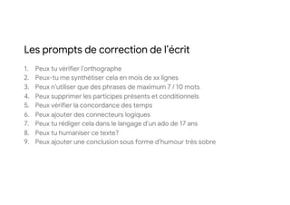 Les prompts de correction de l’écrit
1. Peux tu vérifier l’orthographe
2. Peux-tu me synthétiser cela en mois de xx lignes
3. Peux n’utiliser que des phrases de maximum 7 / 10 mots
4. Peux supprimer les participes présents et conditionnels
5. Peux vérifier la concordance des temps
6. Peux ajouter des connecteurs logiques
7. Peux tu rédiger cela dans le langage d’un ado de 17 ans
8. Peux tu humaniser ce texte?
9. Peux ajouter une conclusion sous forme d’humour très sobre
 