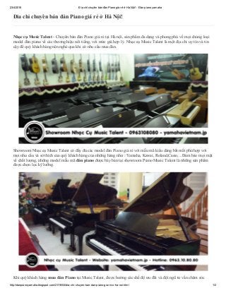 23/4/2016 Đia chỉ chuyên bán đàn Piano giá rẻ ở Hà Nội! ­ Đàn piano yamaha
http://danpianoyamaha.blogspot.com/2016/04/dia­chi­chuyen­ban­dan­piano­gia­re­o­ha­noi.html 1/2
Đia chỉ chuyên bán đàn Piano giá rẻ ở Hà Nội!
Nhạc cụ Music Talent ­ Chuyên bán đàn Piano giá rẻ tại Hà nội, sản phẩm đa dạng và phong phú về mọi chủng loại
model đàn piano về các thương hiệu nổi tiếng, với mức giá hợp lý. Nhạc cụ Music Talent là một địa chỉ uy tín và tin
cậy để quý khách hàng nên nghé qua khi có nhu cầu mua đàn.
 
 
Showroom Nhạc cụ Music Talent có đầy đủ các model đàn Piano giá rẻ với mẫu mã kiểu dáng bắt mắt phù hợp với
mọi nhu cầu và sở thích của quý khách hàng của những hàng như : Yamaha, Kawai, Roland,Casio,...Đảm bảo mọi mặt
về chất lượng, những model mẫu mã đàn piano được bày bán tại showroom Piano Music Talent là những sản phẩm
được chọn lọc kỹ lưỡng.
 
 
Khi quý khách hàng mua đàn Piano tại Music Talent, được hưởng các chế độ ưu đãi và đội ngũ tư vấn chăm sóc
 