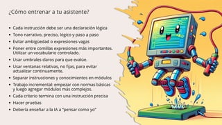  Cada instrucción debe ser una declaración lógica
 Tono narrativo, preciso, lógico y paso a paso
 Evitar ambigüedad o expresiones vagas
 Poner entre comillas expresiones más importantes.
Utilizar un vocabulario controlado.
 Usar umbrales claros para que evalúe.
 Usar ventanas relativas, no fijas, para evitar
actualizar continuamente.
 Separar instrucciones y conocimientos en módulos
 Trabajo incremental: empezar con normas básicas
y luego agregar módulos más complejos.
 Cada criterio termina con una instrucción precisa
 Hacer pruebas
 Debería enseñar a la IA a “pensar como yo”
¿Cómo entrenar a tu asistente?
 