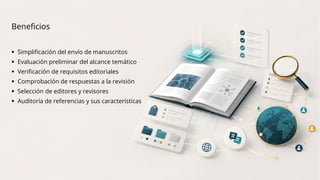 Beneficios
 Simplificación del envío de manuscritos
 Evaluación preliminar del alcance temático
 Verificación de requisitos editoriales
 Comprobación de respuestas a la revisión
 Selección de editores y revisores
 Auditoría de referencias y sus características
 