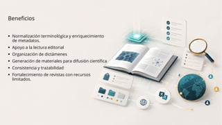 Beneficios
 Normalización terminológica y enriquecimiento
de metadatos.
 Apoyo a la lectura editorial
 Organización de dictámenes
 Generación de materiales para difusión científica
 Consistencia y trazabilidad
 Fortalecimiento de revistas con recursos
limitados.
 
