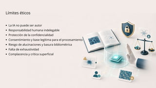  La IA no puede ser autor
 Responsabilidad humana indelegable
 Protección de la confidencialidad
 Consentimiento y base legítima para el procesamiento
 Riesgo de alucinaciones y basura bibliométrica
 Falta de exhaustividad
 Complacencia y crítica superficial
Límites éticos
 