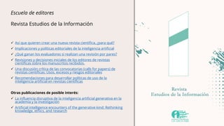 Escuela de editores
Revista Estudios de la Información
 Así que quieren crear una nueva revista científica, ¿para qué?
 Implicaciones y políticas editoriales de la inteligencia artificial
 ¿Qué ganan los evaluadores si realizan una revisión por pares?
 Revisiones y decisiones iniciales de los editores de revistas
científicas sobre los manuscritos recibidos.
 Una discusión crítica de las convocatorias (calls for papers) de
revistas científicas: Usos, excesos y riesgos editoriales
 Recomendaciones para desarrollar políticas de uso de la
inteligencia artificial en revistas científicas
Otras publicaciones de posible interés:
 La influencia disruptiva de la inteligencia artificial generativa en la
academia y la investigación
 Artificial intelligence encounters of the generative kind: Rethinking
knowledge, ethics, and research
 