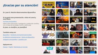 ¡Gracias por su atención!
Dr. Juan D. Machin-Mastromatteo @Juantífico
Si te gustó esta presentación, visita mi canal y
suscríbete
YouTube.com/Juantifico
Videos sobre información, investigación y publicación científica,
con un toque de tecnología, humor y cultura pop.
Es Juan, es científico, ¡es Juantífico!
También estoy en:
@juantifico | facebook.com/machinmastromatteo
es.slideshare.net/judamasmas | tiktok.com/@juantifico
instagram.com/juantifico | juantifico.com
Apóyame en:
Patreon | PayPal | Membresía en YouTube
 