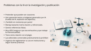 Problemas con la IA en la investigación y publicación
 Pretender que pueden ser coautores
 Han aparecido textos e imágenes generados por IA
(huellas de IA, explosión de adjetivos).
 ¡También en revisiones por pares!
 Maneja bastante mal la citación y referenciado.
 Genera referencias falsas.
 Muy difícil asegurar que sea exhaustiva y que trabaje
la intertextualidad.
 Tiene cierta relación con el plagio
 Las editoriales comerciales prácticamente la prohíben
 Urgencia de reglamentar su uso en instituciones y
seguir buenas prácticas.
 