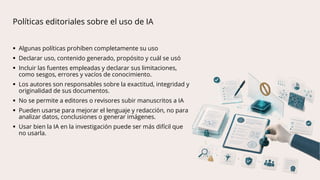 Políticas editoriales sobre el uso de IA
 Algunas políticas prohíben completamente su uso
 Declarar uso, contenido generado, propósito y cuál se usó
 Incluir las fuentes empleadas y declarar sus limitaciones,
como sesgos, errores y vacíos de conocimiento.
 Los autores son responsables sobre la exactitud, integridad y
originalidad de sus documentos.
 No se permite a editores o revisores subir manuscritos a IA
 Pueden usarse para mejorar el lenguaje y redacción, no para
analizar datos, conclusiones o generar imágenes.
 Usar bien la IA en la investigación puede ser más difícil que
no usarla.
 