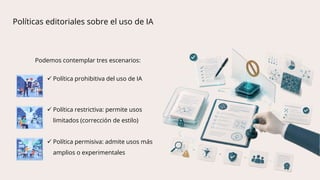 Podemos contemplar tres escenarios:
 Política prohibitiva del uso de IA
 Política restrictiva: permite usos
limitados (corrección de estilo)
 Política permisiva: admite usos más
amplios o experimentales
Políticas editoriales sobre el uso de IA
 